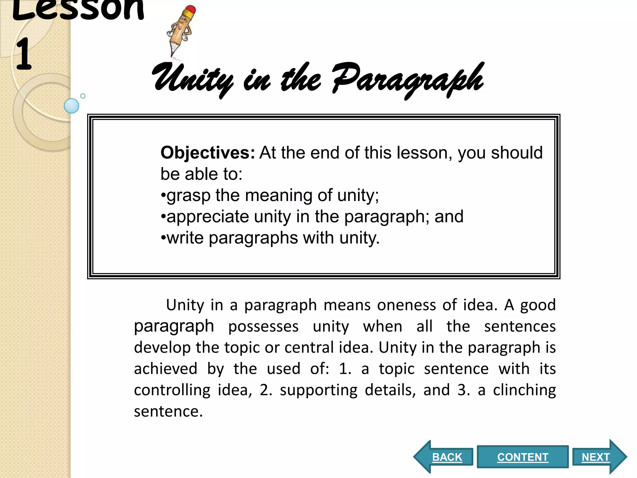 Lesson
1      Unity in the Paragraph
          Objectives: At the end of this lesson, you should
          be able to:
          •grasp the meaning of unity;
          •appreciate unity in the paragraph; and
          •write paragraphs with unity.


           Unity in a paragraph means oneness of idea. A good
       paragraph possesses unity when all the sentences
       develop the topic or central idea. Unity in the paragraph is
       achieved by the used of: 1. a topic sentence with its
       controlling idea, 2. supporting details, and 3. a clinching
       sentence.

                                                 BACK     CONTENT     NEXT
 