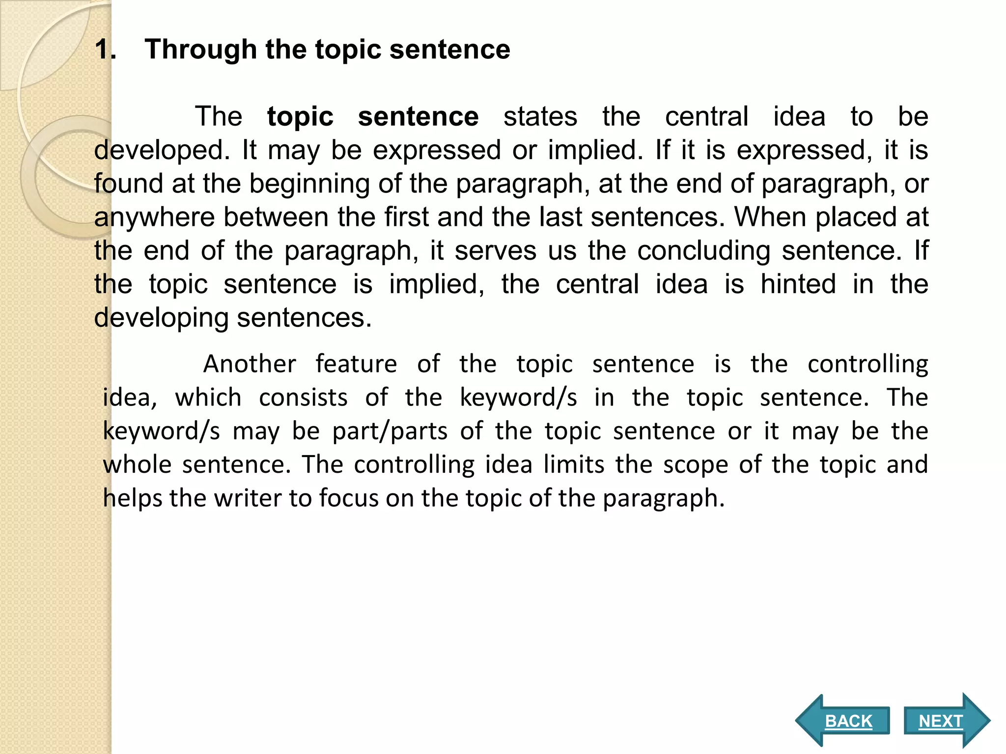 1. Through the topic sentence

        The topic sentence states the central idea to be
developed. It may be expressed or implied. If it is expressed, it is
found at the beginning of the paragraph, at the end of paragraph, or
anywhere between the first and the last sentences. When placed at
the end of the paragraph, it serves us the concluding sentence. If
the topic sentence is implied, the central idea is hinted in the
developing sentences.
         Another feature of the topic sentence is the controlling
idea, which consists of the keyword/s in the topic sentence. The
keyword/s may be part/parts of the topic sentence or it may be the
whole sentence. The controlling idea limits the scope of the topic and
helps the writer to focus on the topic of the paragraph.




                                                             BACK    NEXT
 