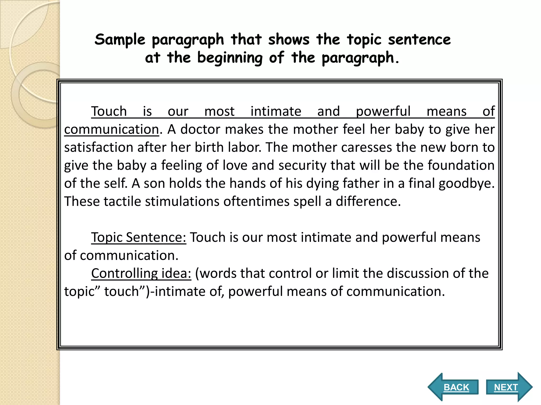 Sample paragraph that shows the topic sentence
           at the beginning of the paragraph.


     Touch is our most intimate and powerful means of
communication. A doctor makes the mother feel her baby to give her
satisfaction after her birth labor. The mother caresses the new born to
give the baby a feeling of love and security that will be the foundation
of the self. A son holds the hands of his dying father in a final goodbye.
These tactile stimulations oftentimes spell a difference.

     Topic Sentence: Touch is our most intimate and powerful means
of communication.
     Controlling idea: (words that control or limit the discussion of the
topic” touch”)-intimate of, powerful means of communication.




                                                                 BACK       NEXT
 