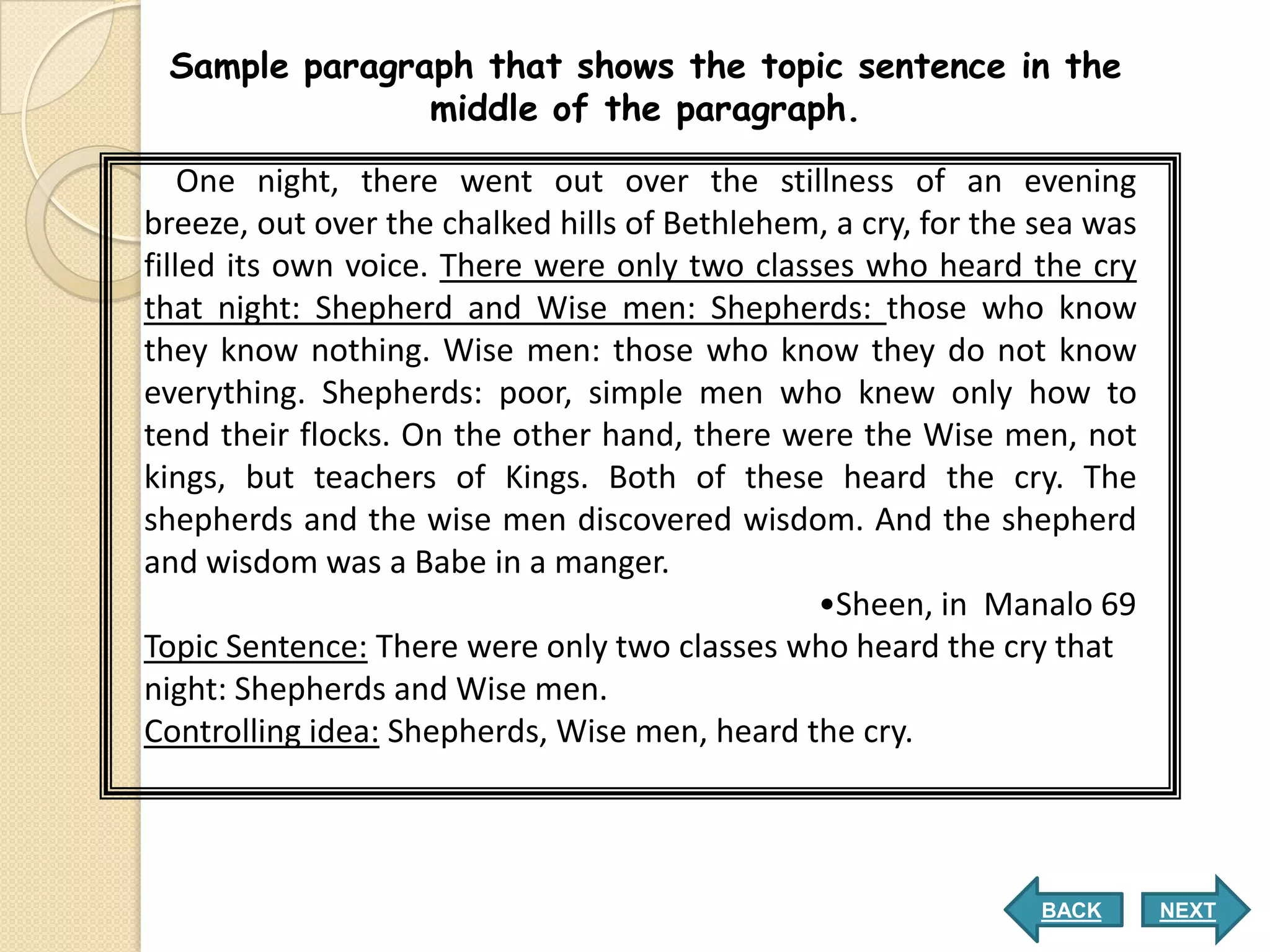 Sample paragraph that shows the topic sentence in the
               middle of the paragraph.

    One night, there went out over the stillness of an evening
breeze, out over the chalked hills of Bethlehem, a cry, for the sea was
filled its own voice. There were only two classes who heard the cry
that night: Shepherd and Wise men: Shepherds: those who know
they know nothing. Wise men: those who know they do not know
everything. Shepherds: poor, simple men who knew only how to
tend their flocks. On the other hand, there were the Wise men, not
kings, but teachers of Kings. Both of these heard the cry. The
shepherds and the wise men discovered wisdom. And the shepherd
and wisdom was a Babe in a manger.
                                               •Sheen, in Manalo 69
Topic Sentence: There were only two classes who heard the cry that
night: Shepherds and Wise men.
Controlling idea: Shepherds, Wise men, heard the cry.



                                                                BACK      NEXT
 
