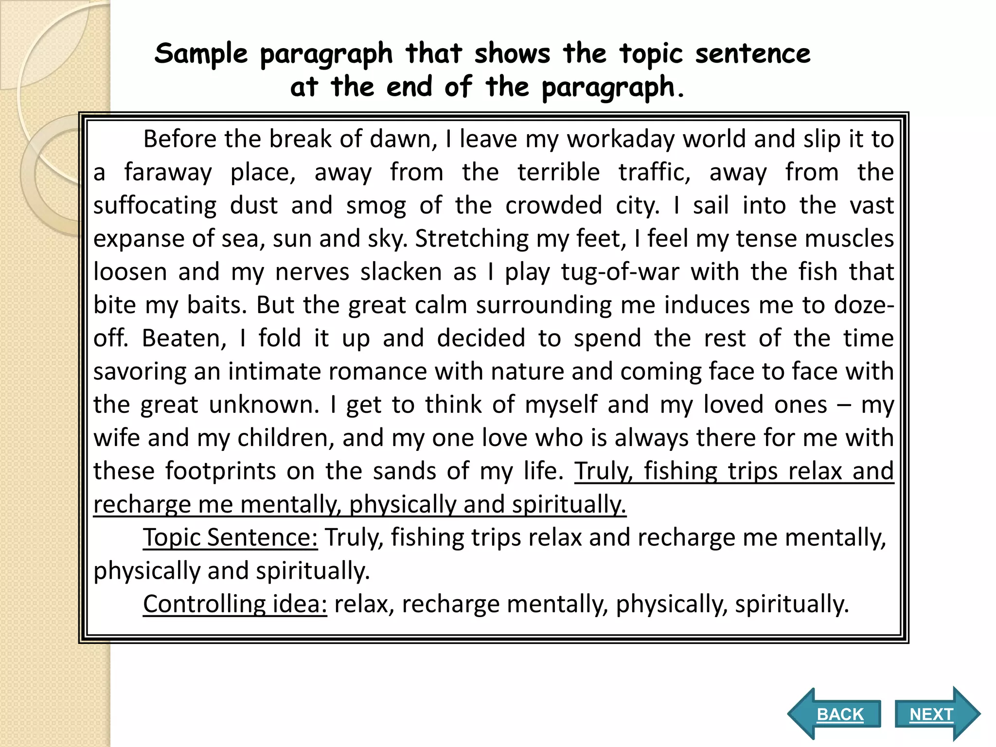 Sample paragraph that shows the topic sentence
              at the end of the paragraph.
     Before the break of dawn, I leave my workaday world and slip it to
a faraway place, away from the terrible traffic, away from the
suffocating dust and smog of the crowded city. I sail into the vast
expanse of sea, sun and sky. Stretching my feet, I feel my tense muscles
loosen and my nerves slacken as I play tug-of-war with the fish that
bite my baits. But the great calm surrounding me induces me to doze-
off. Beaten, I fold it up and decided to spend the rest of the time
savoring an intimate romance with nature and coming face to face with
the great unknown. I get to think of myself and my loved ones – my
wife and my children, and my one love who is always there for me with
these footprints on the sands of my life. Truly, fishing trips relax and
recharge me mentally, physically and spiritually.
     Topic Sentence: Truly, fishing trips relax and recharge me mentally,
physically and spiritually.
     Controlling idea: relax, recharge mentally, physically, spiritually.


                                                                 BACK       NEXT
 