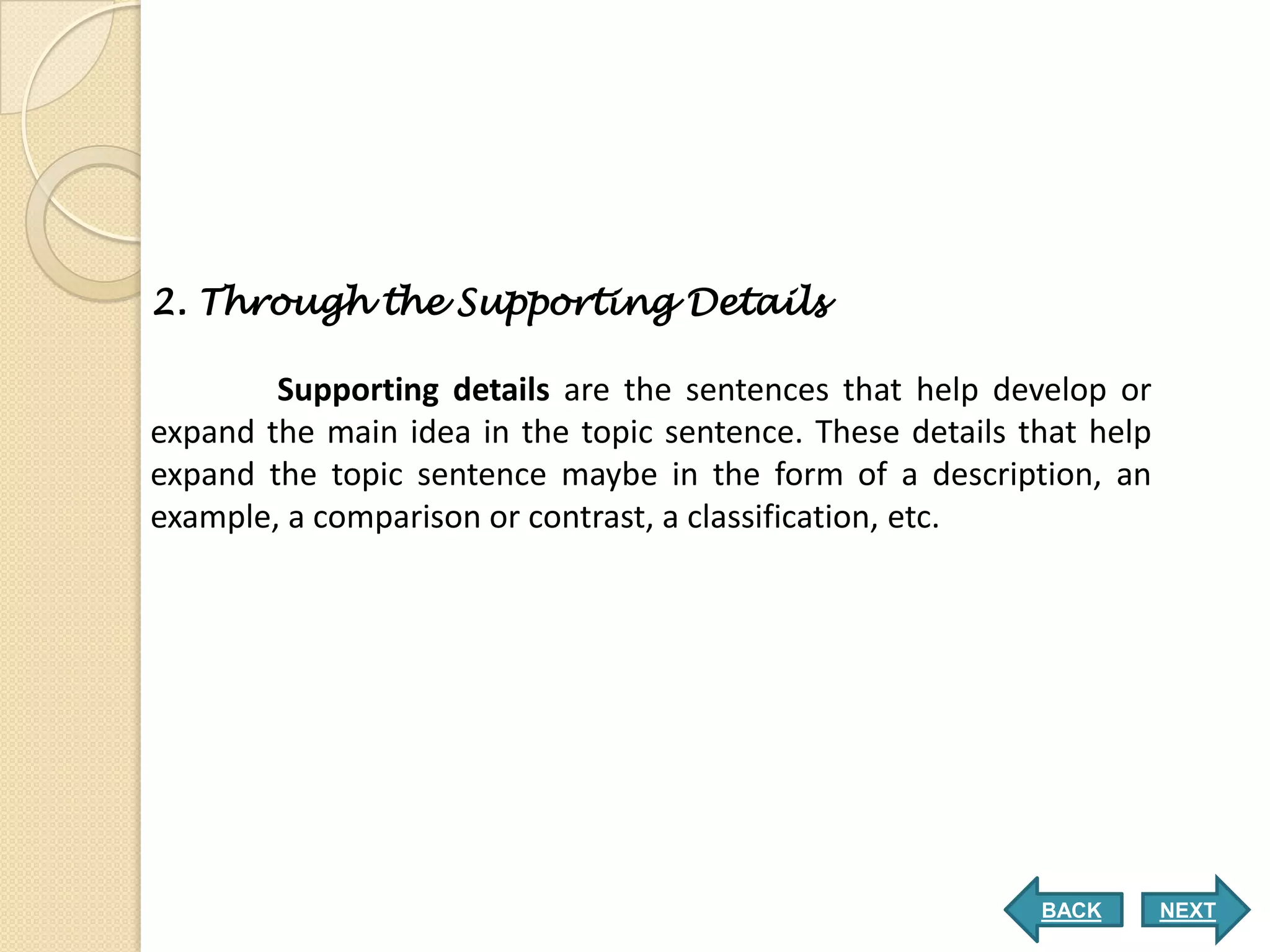 2. Through the Supporting Details

        Supporting details are the sentences that help develop or
expand the main idea in the topic sentence. These details that help
expand the topic sentence maybe in the form of a description, an
example, a comparison or contrast, a classification, etc.




                                                           BACK       NEXT
 