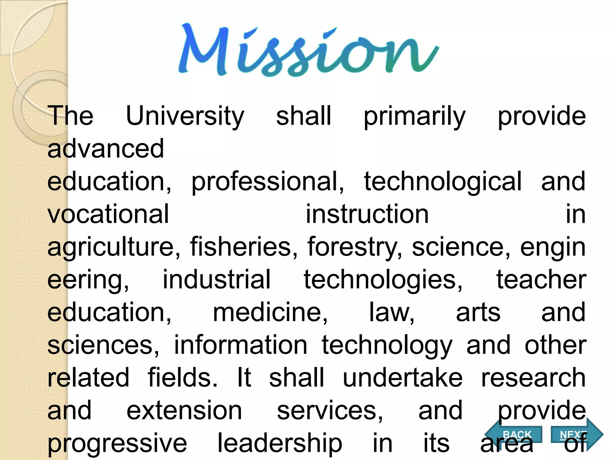 The University shall primarily provide
advanced
education, professional, technological and
vocational              instruction           in
agriculture, fisheries, forestry, science, engin
eering, industrial technologies, teacher
education, medicine, law, arts and
sciences, information technology and other
related fields. It shall undertake research
and extension services, and provide
                                        BACK   NEXT
progressive leadership in its area of
 