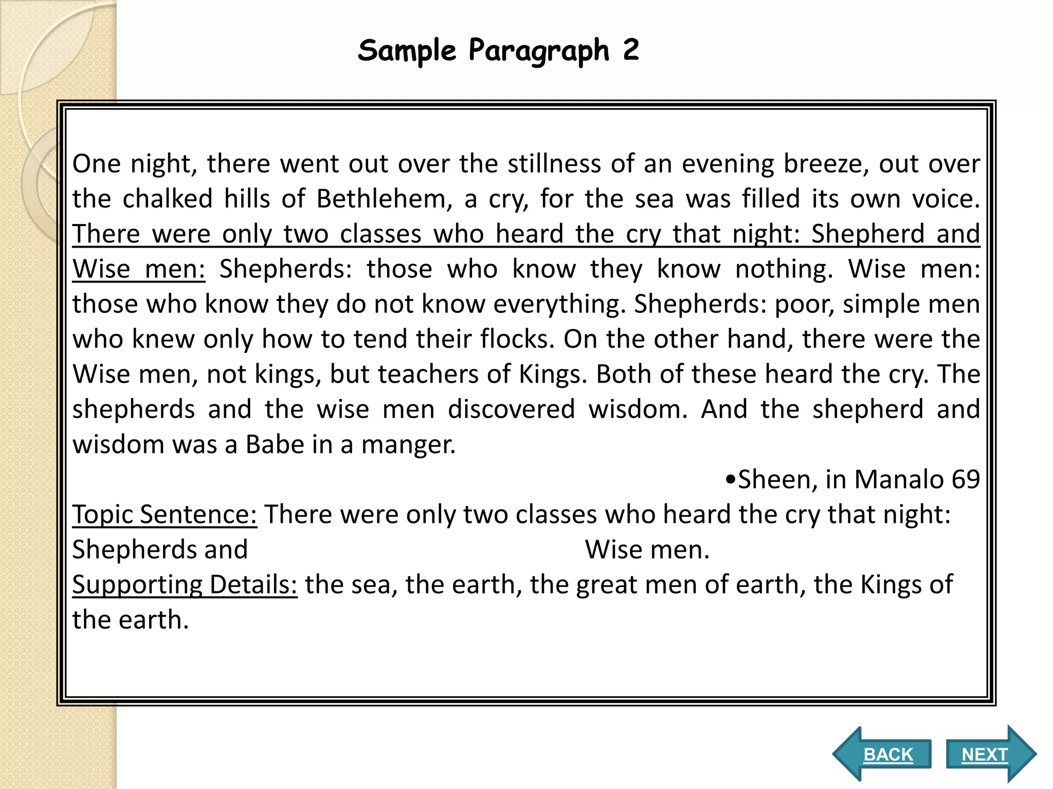 Sample Paragraph 2


One night, there went out over the stillness of an evening breeze, out over
the chalked hills of Bethlehem, a cry, for the sea was filled its own voice.
There were only two classes who heard the cry that night: Shepherd and
Wise men: Shepherds: those who know they know nothing. Wise men:
those who know they do not know everything. Shepherds: poor, simple men
who knew only how to tend their flocks. On the other hand, there were the
Wise men, not kings, but teachers of Kings. Both of these heard the cry. The
shepherds and the wise men discovered wisdom. And the shepherd and
wisdom was a Babe in a manger.
                                                       •Sheen, in Manalo 69
Topic Sentence: There were only two classes who heard the cry that night:
Shepherds and                                Wise men.
Supporting Details: the sea, the earth, the great men of earth, the Kings of
the earth.



                                                                  BACK    NEXT
 