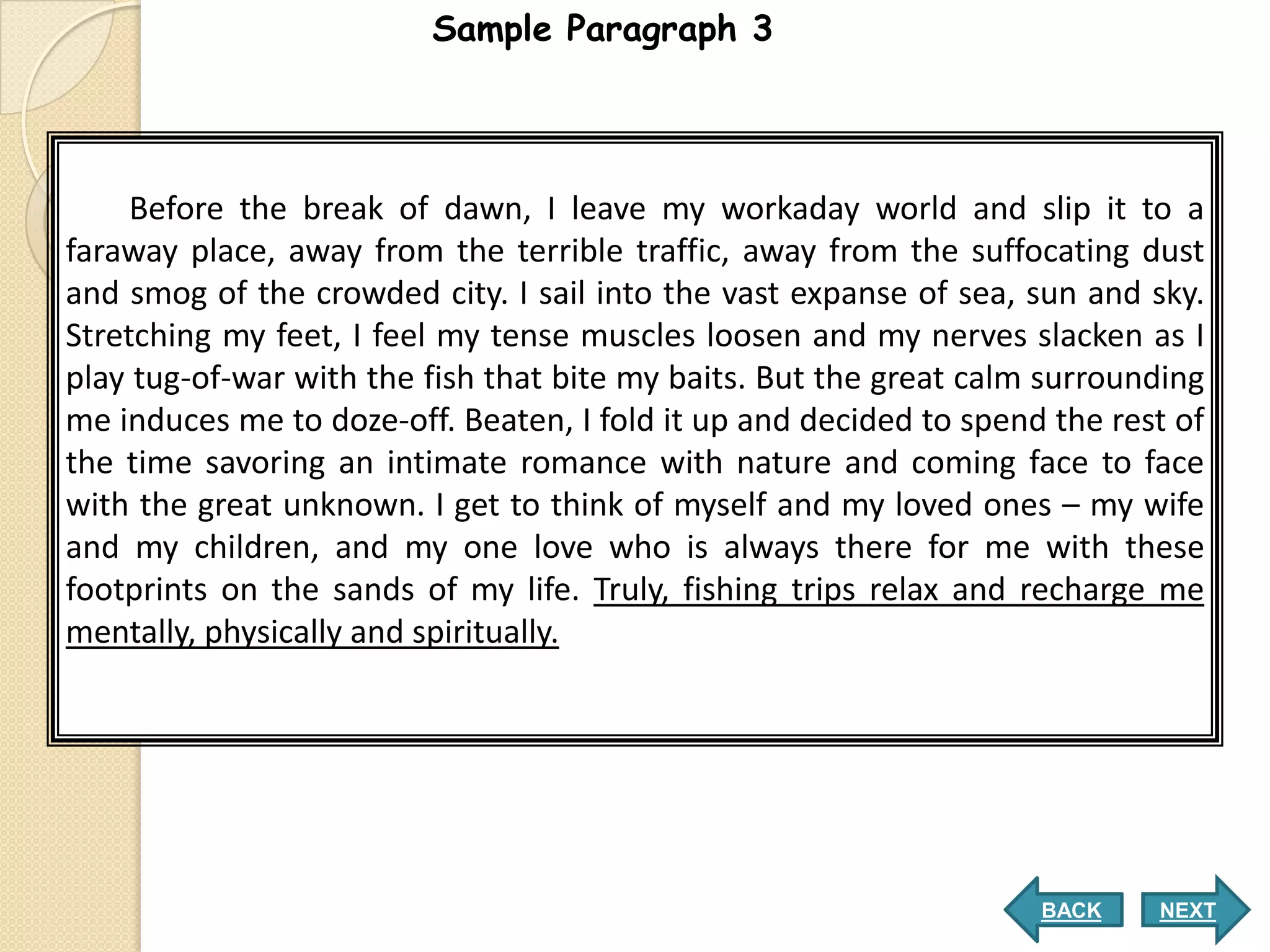 Sample Paragraph 3




     Before the break of dawn, I leave my workaday world and slip it to a
faraway place, away from the terrible traffic, away from the suffocating dust
and smog of the crowded city. I sail into the vast expanse of sea, sun and sky.
Stretching my feet, I feel my tense muscles loosen and my nerves slacken as I
play tug-of-war with the fish that bite my baits. But the great calm surrounding
me induces me to doze-off. Beaten, I fold it up and decided to spend the rest of
the time savoring an intimate romance with nature and coming face to face
with the great unknown. I get to think of myself and my loved ones – my wife
and my children, and my one love who is always there for me with these
footprints on the sands of my life. Truly, fishing trips relax and recharge me
mentally, physically and spiritually.




                                                                    BACK    NEXT
 
