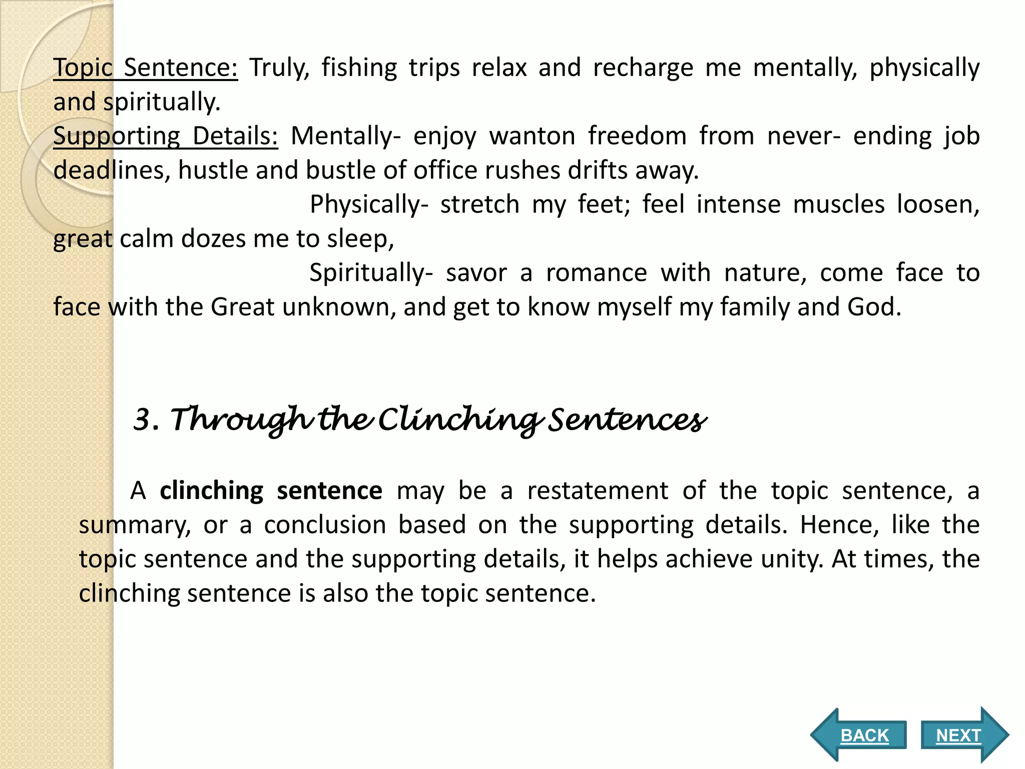 Topic Sentence: Truly, fishing trips relax and recharge me mentally, physically
and spiritually.
Supporting Details: Mentally- enjoy wanton freedom from never- ending job
deadlines, hustle and bustle of office rushes drifts away.
                      Physically- stretch my feet; feel intense muscles loosen,
great calm dozes me to sleep,
                      Spiritually- savor a romance with nature, come face to
face with the Great unknown, and get to know myself my family and God.


      3. Through the Clinching Sentences

       A clinching sentence may be a restatement of the topic sentence, a
  summary, or a conclusion based on the supporting details. Hence, like the
  topic sentence and the supporting details, it helps achieve unity. At times, the
  clinching sentence is also the topic sentence.



                                                                     BACK     NEXT
 