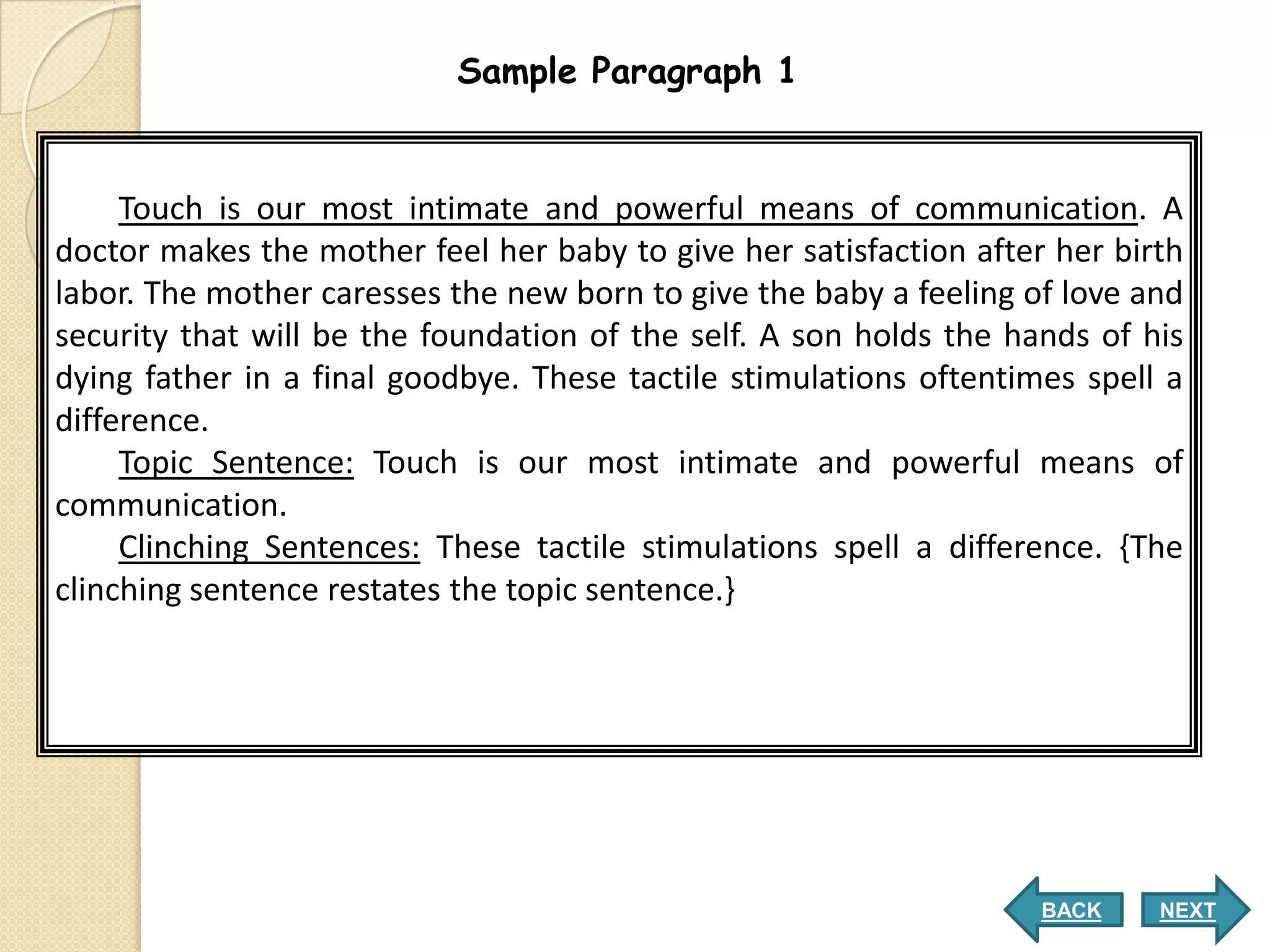 Sample Paragraph 1


     Touch is our most intimate and powerful means of communication. A
doctor makes the mother feel her baby to give her satisfaction after her birth
labor. The mother caresses the new born to give the baby a feeling of love and
security that will be the foundation of the self. A son holds the hands of his
dying father in a final goodbye. These tactile stimulations oftentimes spell a
difference.
     Topic Sentence: Touch is our most intimate and powerful means of
communication.
     Clinching Sentences: These tactile stimulations spell a difference. {The
clinching sentence restates the topic sentence.}




                                                                    BACK    NEXT
 