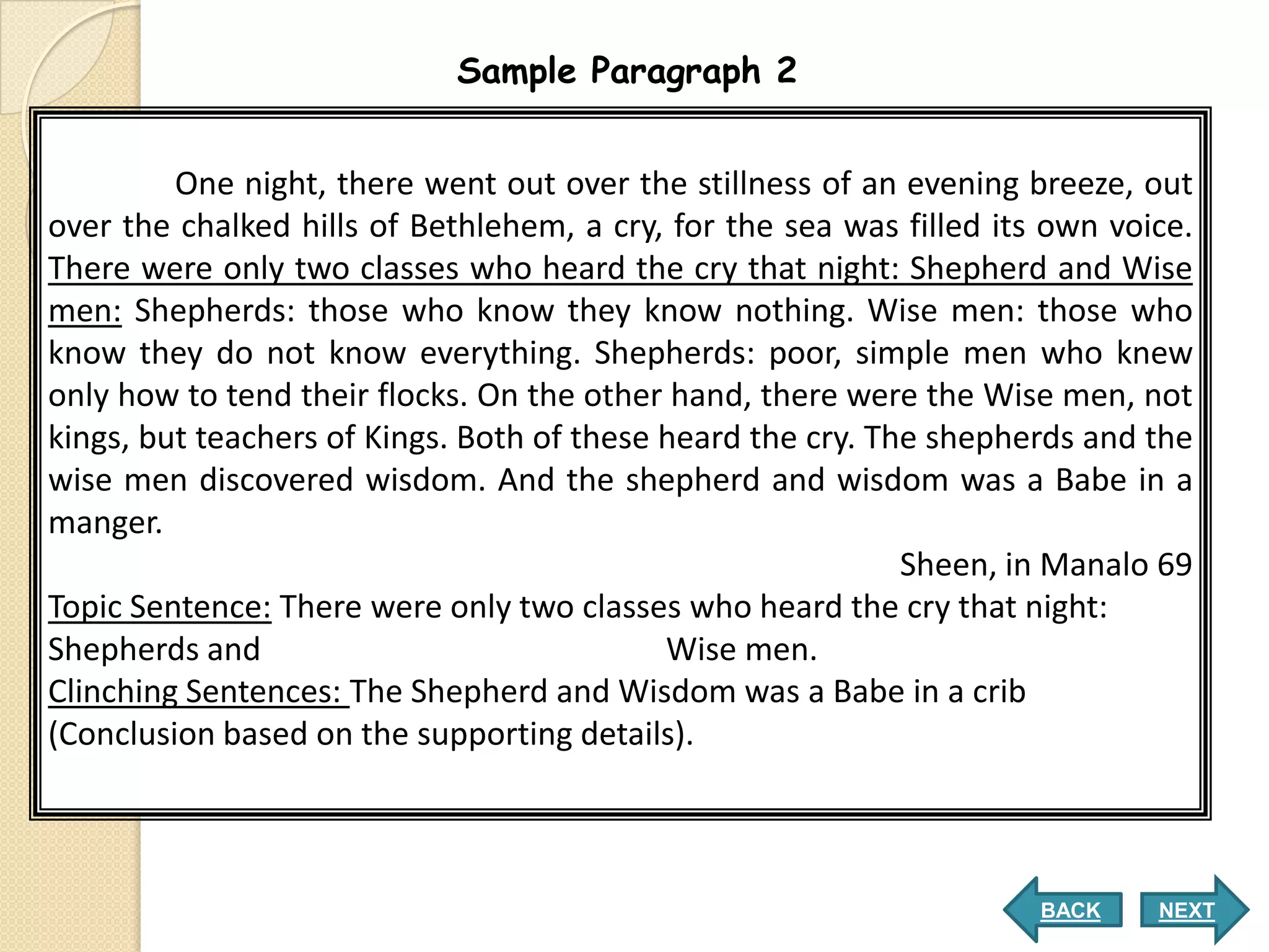 Sample Paragraph 2


         One night, there went out over the stillness of an evening breeze, out
over the chalked hills of Bethlehem, a cry, for the sea was filled its own voice.
There were only two classes who heard the cry that night: Shepherd and Wise
men: Shepherds: those who know they know nothing. Wise men: those who
know they do not know everything. Shepherds: poor, simple men who knew
only how to tend their flocks. On the other hand, there were the Wise men, not
kings, but teachers of Kings. Both of these heard the cry. The shepherds and the
wise men discovered wisdom. And the shepherd and wisdom was a Babe in a
manger.
                                                             Sheen, in Manalo 69
Topic Sentence: There were only two classes who heard the cry that night:
Shepherds and                               Wise men.
Clinching Sentences: The Shepherd and Wisdom was a Babe in a crib
(Conclusion based on the supporting details).



                                                                      BACK    NEXT
 