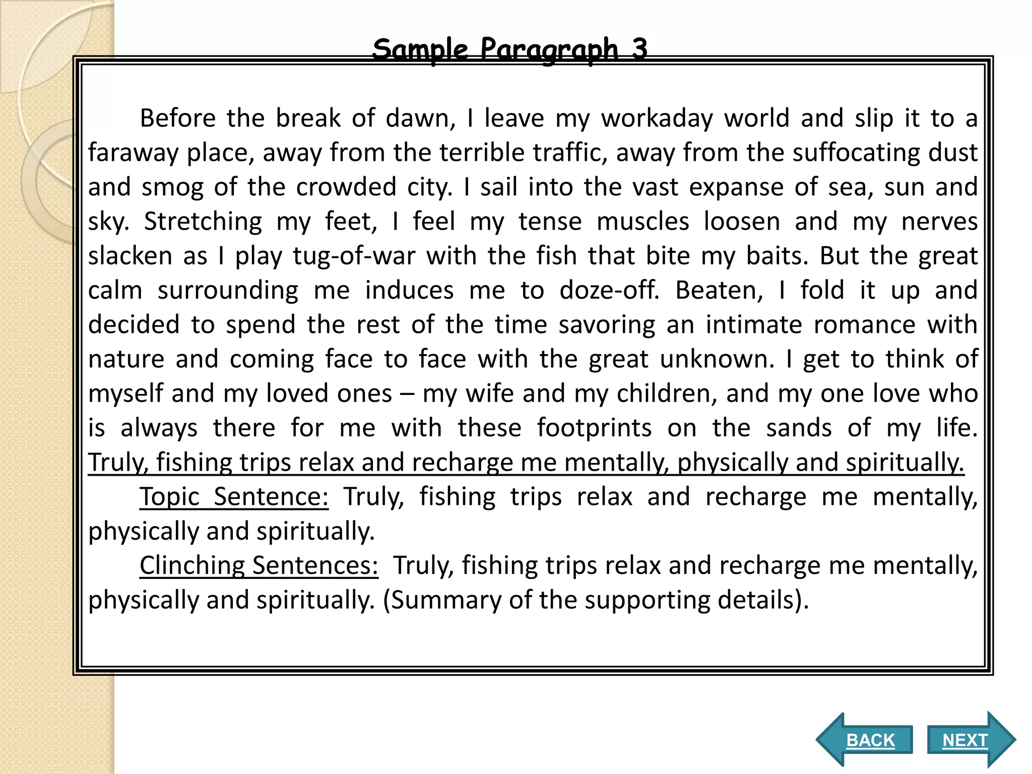 Sample Paragraph 3

     Before the break of dawn, I leave my workaday world and slip it to a
faraway place, away from the terrible traffic, away from the suffocating dust
and smog of the crowded city. I sail into the vast expanse of sea, sun and
sky. Stretching my feet, I feel my tense muscles loosen and my nerves
slacken as I play tug-of-war with the fish that bite my baits. But the great
calm surrounding me induces me to doze-off. Beaten, I fold it up and
decided to spend the rest of the time savoring an intimate romance with
nature and coming face to face with the great unknown. I get to think of
myself and my loved ones – my wife and my children, and my one love who
is always there for me with these footprints on the sands of my life.
Truly, fishing trips relax and recharge me mentally, physically and spiritually.
     Topic Sentence: Truly, fishing trips relax and recharge me mentally,
physically and spiritually.
     Clinching Sentences: Truly, fishing trips relax and recharge me mentally,
physically and spiritually. (Summary of the supporting details).



                                                                    BACK    NEXT
 
