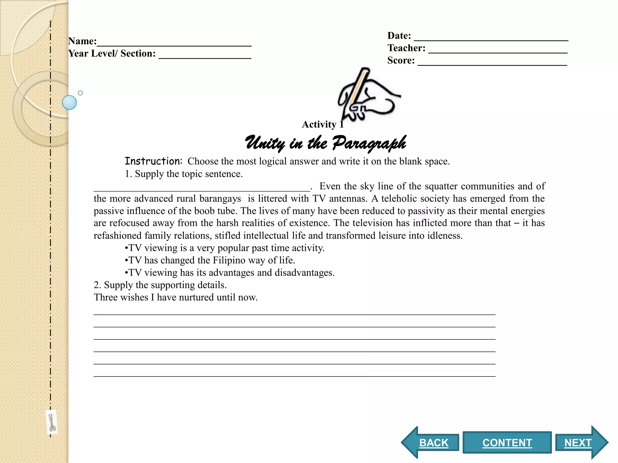 Date: ______________________________
Name:______________________________
                                                                            Teacher: ___________________________
Year Level/ Section: __________________
                                                                            Score: _____________________________




                                                       Activity 1

                                          Unity in the Paragraph
             Instruction: Choose the most logical answer and write it on the blank space.
             1. Supply the topic sentence.
     __________________________________________. Even the sky line of the squatter communities and of
     the more advanced rural barangays is littered with TV antennas. A teleholic society has emerged from the
     passive influence of the boob tube. The lives of many have been reduced to passivity as their mental energies
     are refocused away from the harsh realities of existence. The television has inflicted more than that – it has
     refashioned family relations, stifled intellectual life and transformed leisure into idleness.
             •TV viewing is a very popular past time activity.
             •TV has changed the Filipino way of life.
             •TV viewing has its advantages and disadvantages.
     2. Supply the supporting details.
     Three wishes I have nurtured until now.
     ______________________________________________________________________________
     ______________________________________________________________________________
     ______________________________________________________________________________
     ______________________________________________________________________________
     ______________________________________________________________________________
     ______________________________________________________________________________




                                                                                    BACK           CONTENT            NEXT
 