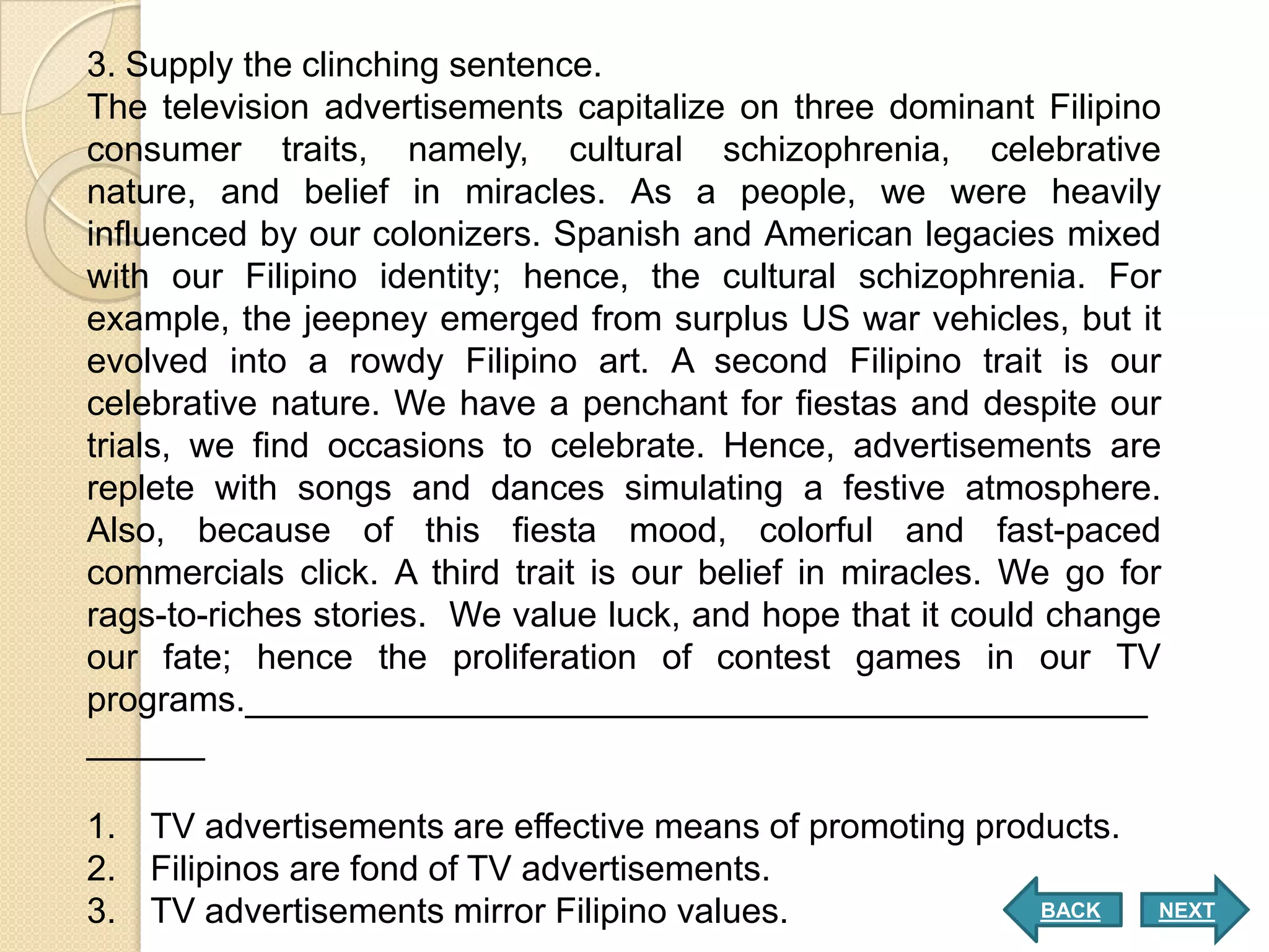 3. Supply the clinching sentence.
The television advertisements capitalize on three dominant Filipino
consumer traits, namely, cultural schizophrenia, celebrative
nature, and belief in miracles. As a people, we were heavily
influenced by our colonizers. Spanish and American legacies mixed
with our Filipino identity; hence, the cultural schizophrenia. For
example, the jeepney emerged from surplus US war vehicles, but it
evolved into a rowdy Filipino art. A second Filipino trait is our
celebrative nature. We have a penchant for fiestas and despite our
trials, we find occasions to celebrate. Hence, advertisements are
replete with songs and dances simulating a festive atmosphere.
Also, because of this fiesta mood, colorful and fast-paced
commercials click. A third trait is our belief in miracles. We go for
rags-to-riches stories. We value luck, and hope that it could change
our fate; hence the proliferation of contest games in our TV
programs.______________________________________________
______

1. TV advertisements are effective means of promoting products.
2. Filipinos are fond of TV advertisements.
3. TV advertisements mirror Filipino values.              BACK      NEXT
 
