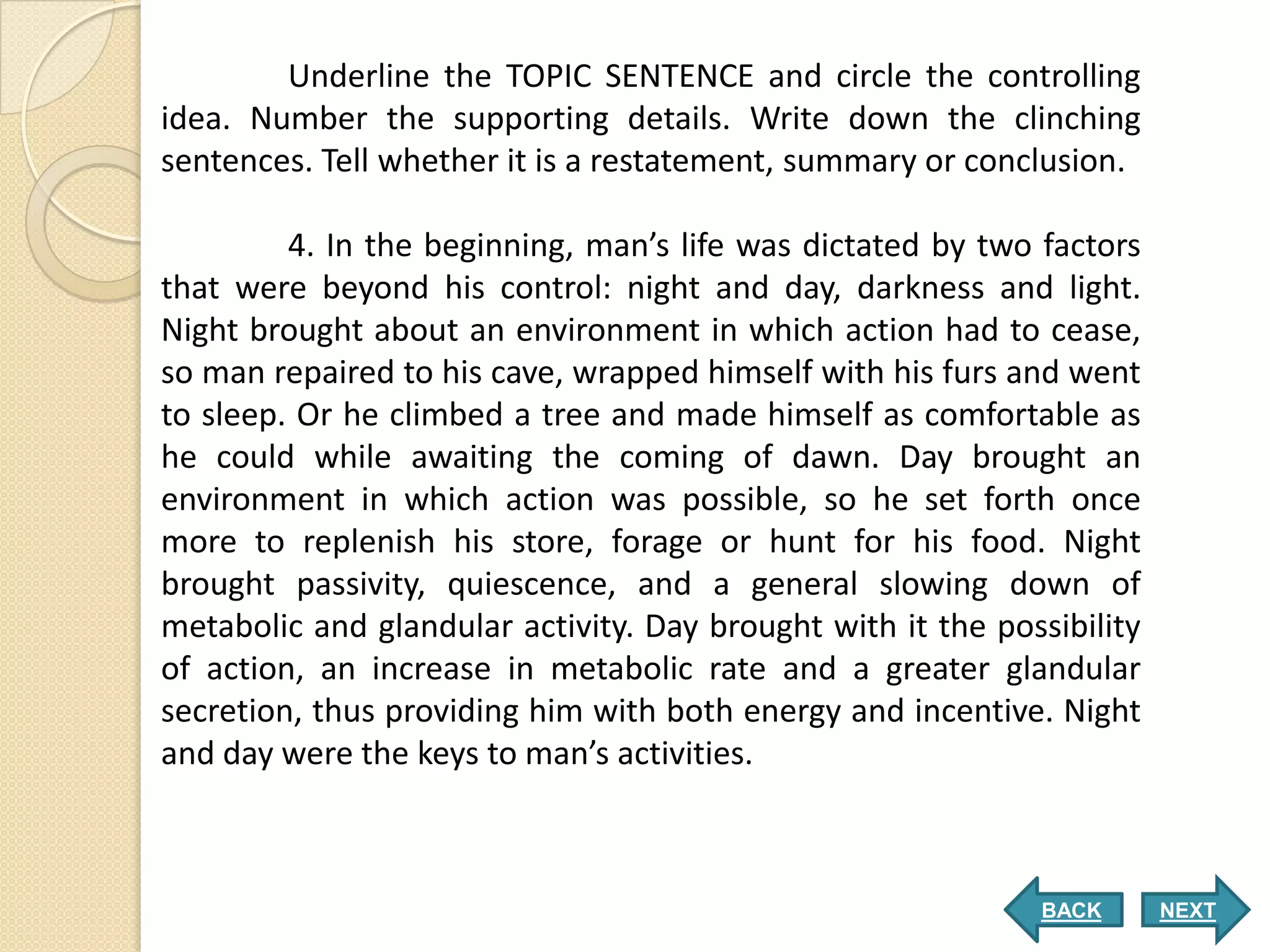 Underline the TOPIC SENTENCE and circle the controlling
idea. Number the supporting details. Write down the clinching
sentences. Tell whether it is a restatement, summary or conclusion.

         4. In the beginning, man’s life was dictated by two factors
that were beyond his control: night and day, darkness and light.
Night brought about an environment in which action had to cease,
so man repaired to his cave, wrapped himself with his furs and went
to sleep. Or he climbed a tree and made himself as comfortable as
he could while awaiting the coming of dawn. Day brought an
environment in which action was possible, so he set forth once
more to replenish his store, forage or hunt for his food. Night
brought passivity, quiescence, and a general slowing down of
metabolic and glandular activity. Day brought with it the possibility
of action, an increase in metabolic rate and a greater glandular
secretion, thus providing him with both energy and incentive. Night
and day were the keys to man’s activities.



                                                             BACK       NEXT
 