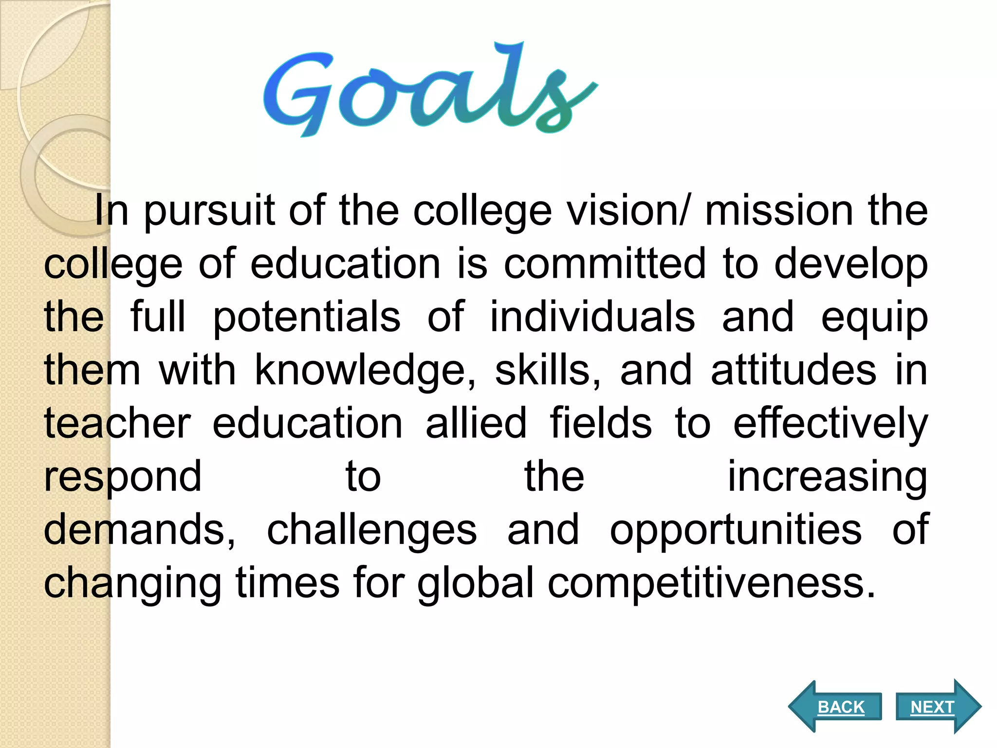 In pursuit of the college vision/ mission the
college of education is committed to develop
the full potentials of individuals and equip
them with knowledge, skills, and attitudes in
teacher education allied fields to effectively
respond           to       the        increasing
demands, challenges and opportunities of
changing times for global competitiveness.

                                         BACK   NEXT
 