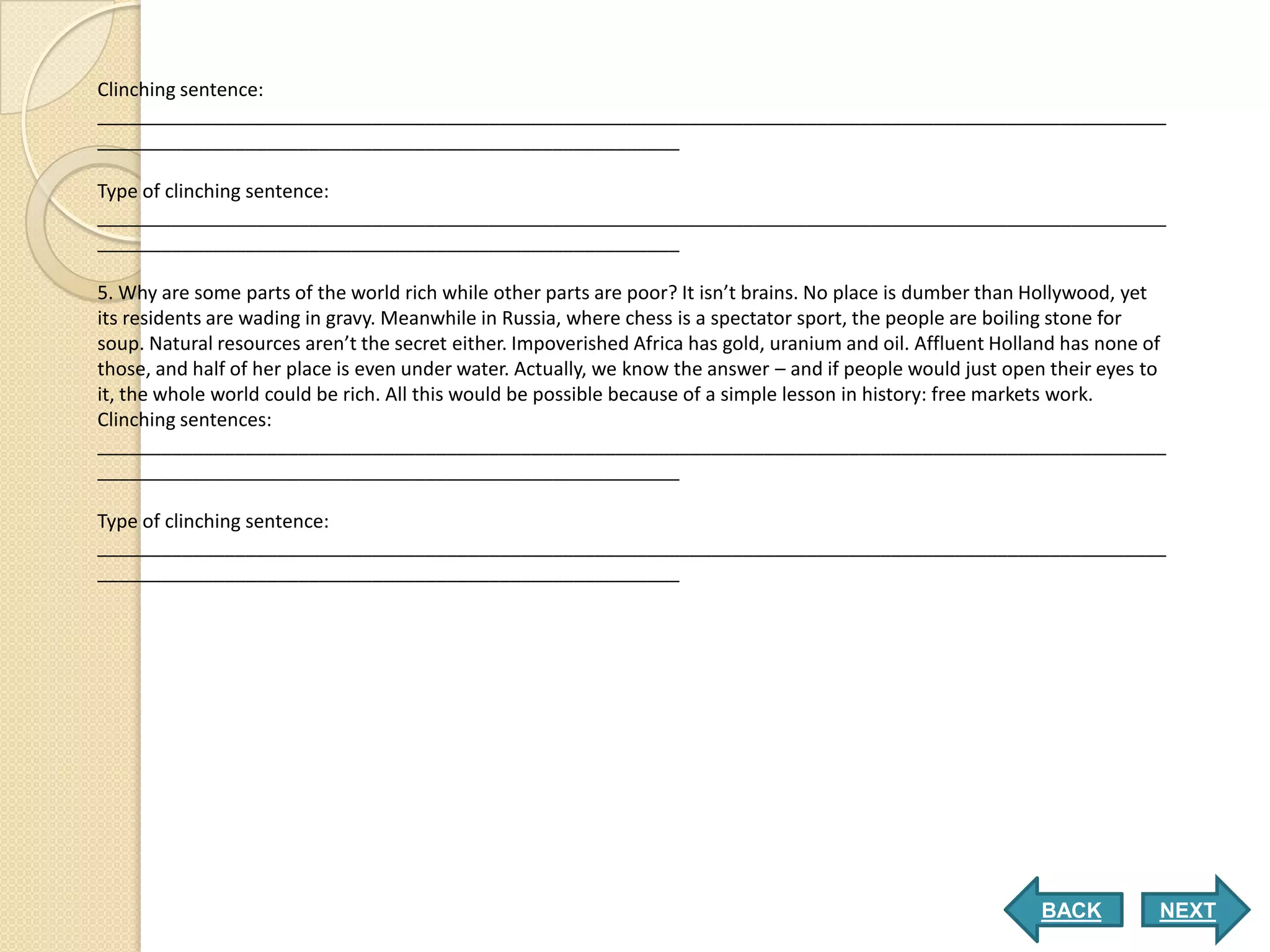 Clinching sentence:
_____________________________________________________________________________________________________
_______________________________________________________

Type of clinching sentence:
_____________________________________________________________________________________________________
_______________________________________________________

5. Why are some parts of the world rich while other parts are poor? It isn’t brains. No place is dumber than Hollywood, yet
its residents are wading in gravy. Meanwhile in Russia, where chess is a spectator sport, the people are boiling stone for
soup. Natural resources aren’t the secret either. Impoverished Africa has gold, uranium and oil. Affluent Holland has none of
those, and half of her place is even under water. Actually, we know the answer – and if people would just open their eyes to
it, the whole world could be rich. All this would be possible because of a simple lesson in history: free markets work.
Clinching sentences:
_____________________________________________________________________________________________________
_______________________________________________________

Type of clinching sentence:
_____________________________________________________________________________________________________
_______________________________________________________




                                                                                                              BACK          NEXT
 
