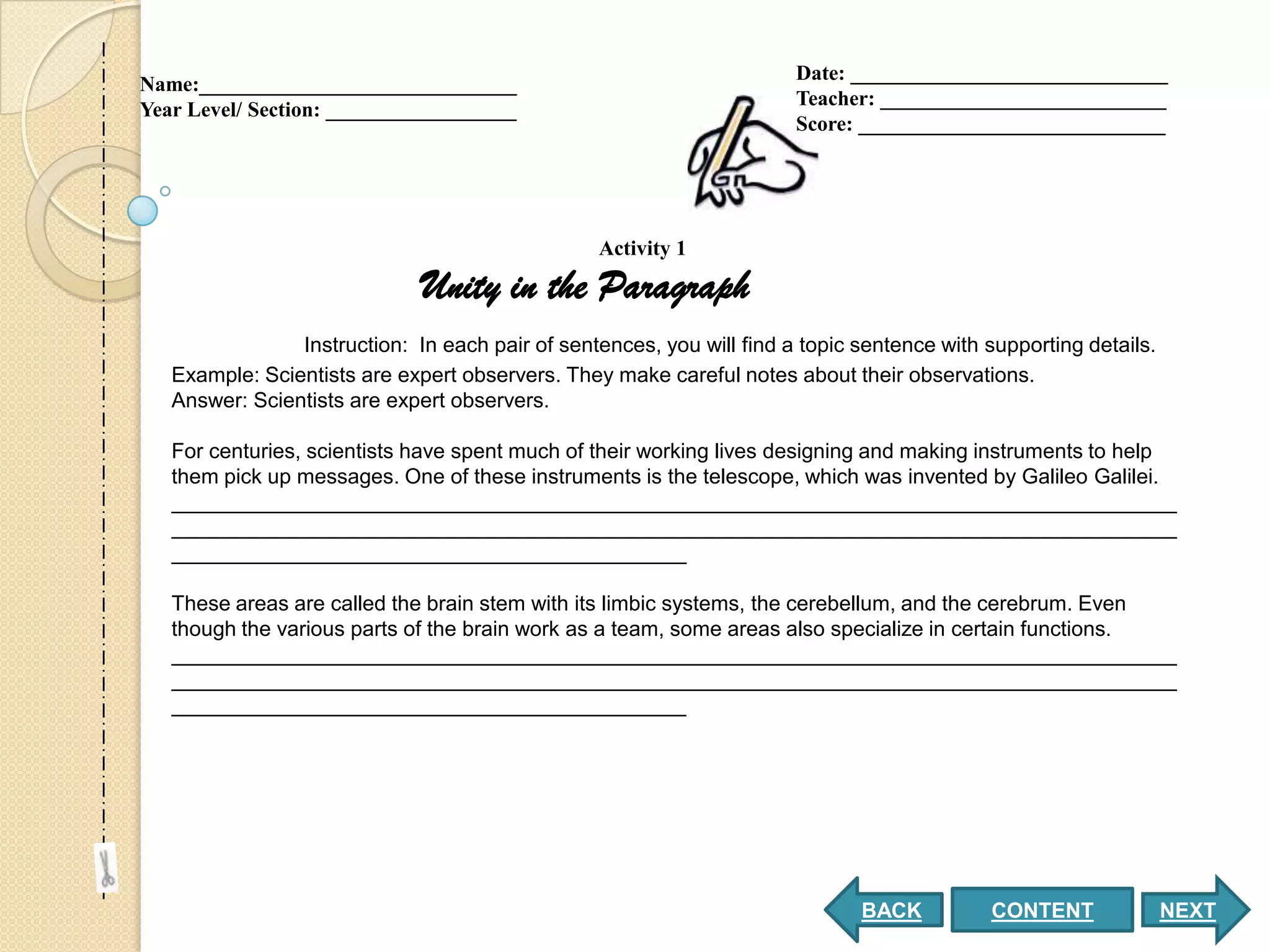 Date: ______________________________
Name:______________________________
                                                                       Teacher: ___________________________
Year Level/ Section: __________________
                                                                       Score: _____________________________




                                                 Activity 1

                              Unity in the Paragraph
                Instruction: In each pair of sentences, you will find a topic sentence with supporting details.
   Example: Scientists are expert observers. They make careful notes about their observations.
   Answer: Scientists are expert observers.

   For centuries, scientists have spent much of their working lives designing and making instruments to help
   them pick up messages. One of these instruments is the telescope, which was invented by Galileo Galilei.
   ______________________________________________________________________________________
   ______________________________________________________________________________________
   ____________________________________________

   These areas are called the brain stem with its limbic systems, the cerebellum, and the cerebrum. Even
   though the various parts of the brain work as a team, some areas also specialize in certain functions.
   ______________________________________________________________________________________
   ______________________________________________________________________________________
   ____________________________________________




                                                                              BACK          CONTENT               NEXT
 