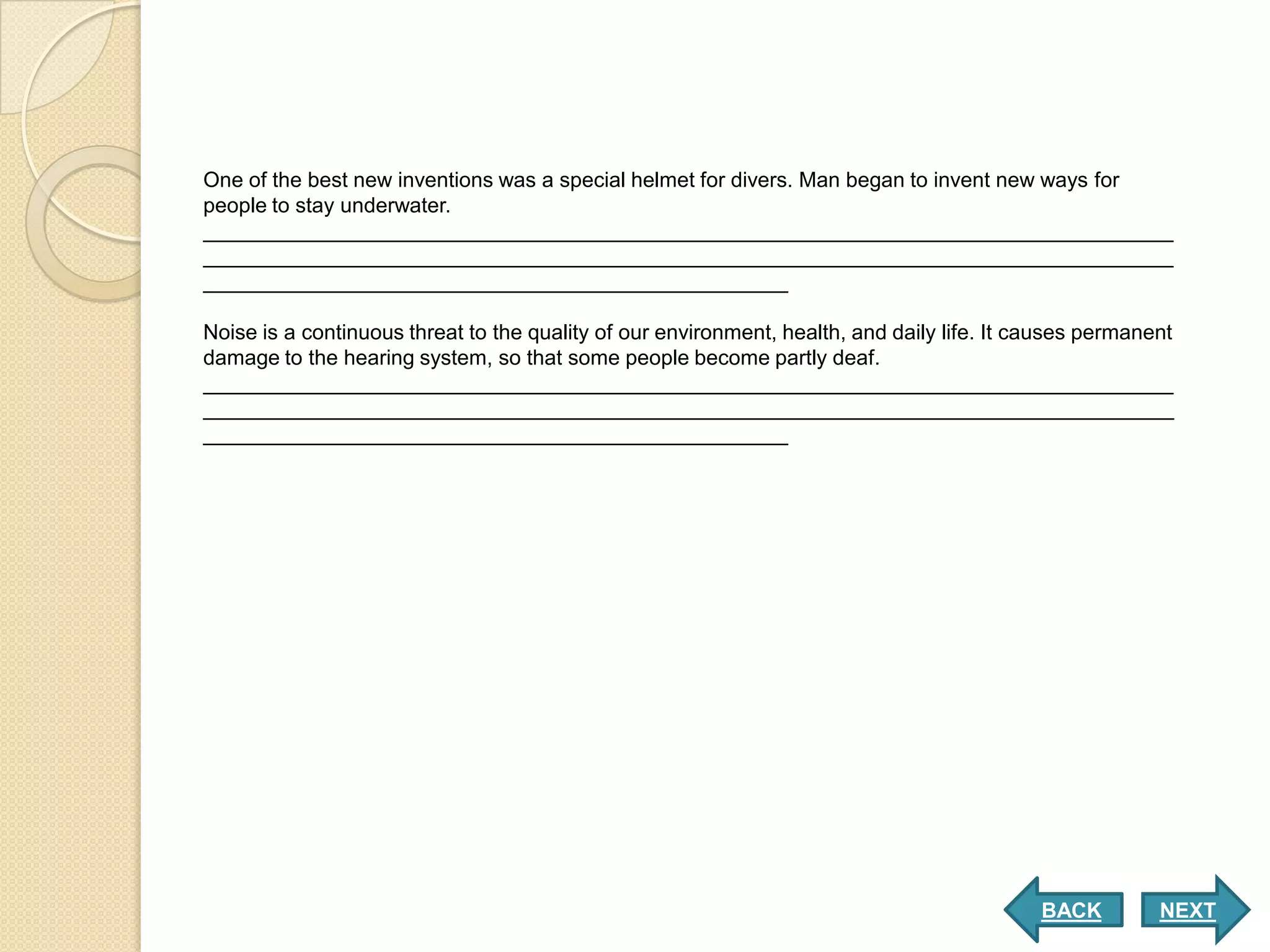 One of the best new inventions was a special helmet for divers. Man began to invent new ways for
people to stay underwater.
___________________________________________________________________________________
___________________________________________________________________________________
__________________________________________________

Noise is a continuous threat to the quality of our environment, health, and daily life. It causes permanent
damage to the hearing system, so that some people become partly deaf.
___________________________________________________________________________________
___________________________________________________________________________________
__________________________________________________




                                                                                            BACK         NEXT
 