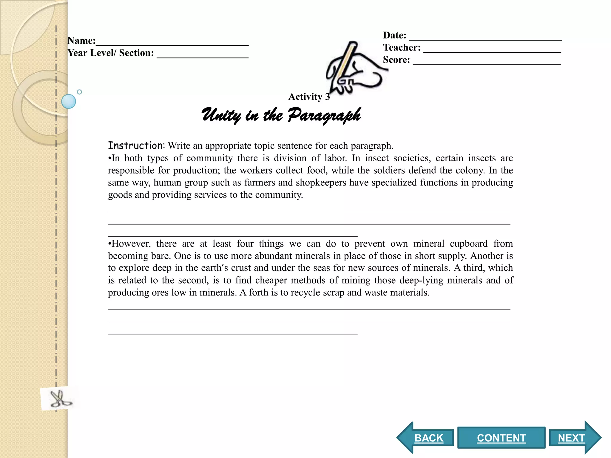Date: ______________________________
Name:______________________________
                                                                           Teacher: ___________________________
Year Level/ Section: __________________
                                                                           Score: _____________________________


                                                    Activity 3

                               Unity in the Paragraph
        Instruction: Write an appropriate topic sentence for each paragraph.
        •In both types of community there is division of labor. In insect societies, certain insects are
        responsible for production; the workers collect food, while the soldiers defend the colony. In the
        same way, human group such as farmers and shopkeepers have specialized functions in producing
        goods and providing services to the community.
        _______________________________________________________________________________
        _______________________________________________________________________________
        _________________________________________________
        •However, there are at least four things we can do to prevent own mineral cupboard from
        becoming bare. One is to use more abundant minerals in place of those in short supply. Another is
        to explore deep in the earth’s crust and under the seas for new sources of minerals. A third, which
        is related to the second, is to find cheaper methods of mining those deep-lying minerals and of
        producing ores low in minerals. A forth is to recycle scrap and waste materials.
        _______________________________________________________________________________
        _______________________________________________________________________________
        _________________________________________________




                                                                                  BACK            CONTENT     NEXT
 