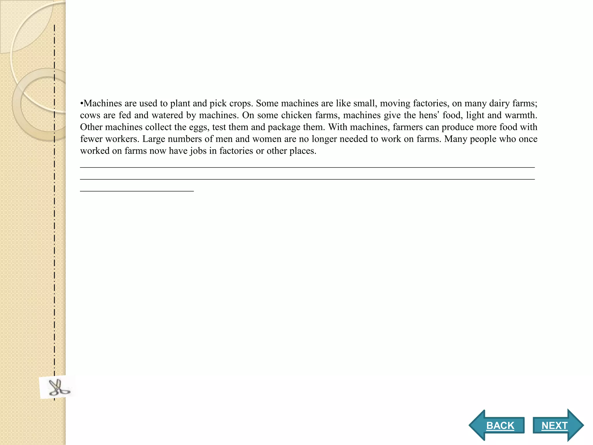 •Machines are used to plant and pick crops. Some machines are like small, moving factories, on many dairy farms;
cows are fed and watered by machines. On some chicken farms, machines give the hens’ food, light and warmth.
Other machines collect the eggs, test them and package them. With machines, farmers can produce more food with
fewer workers. Large numbers of men and women are no longer needed to work on farms. Many people who once
worked on farms now have jobs in factories or other places.
____________________________________________________________________________________________
____________________________________________________________________________________________
_______________________




                                                                                                   BACK            NEXT
 