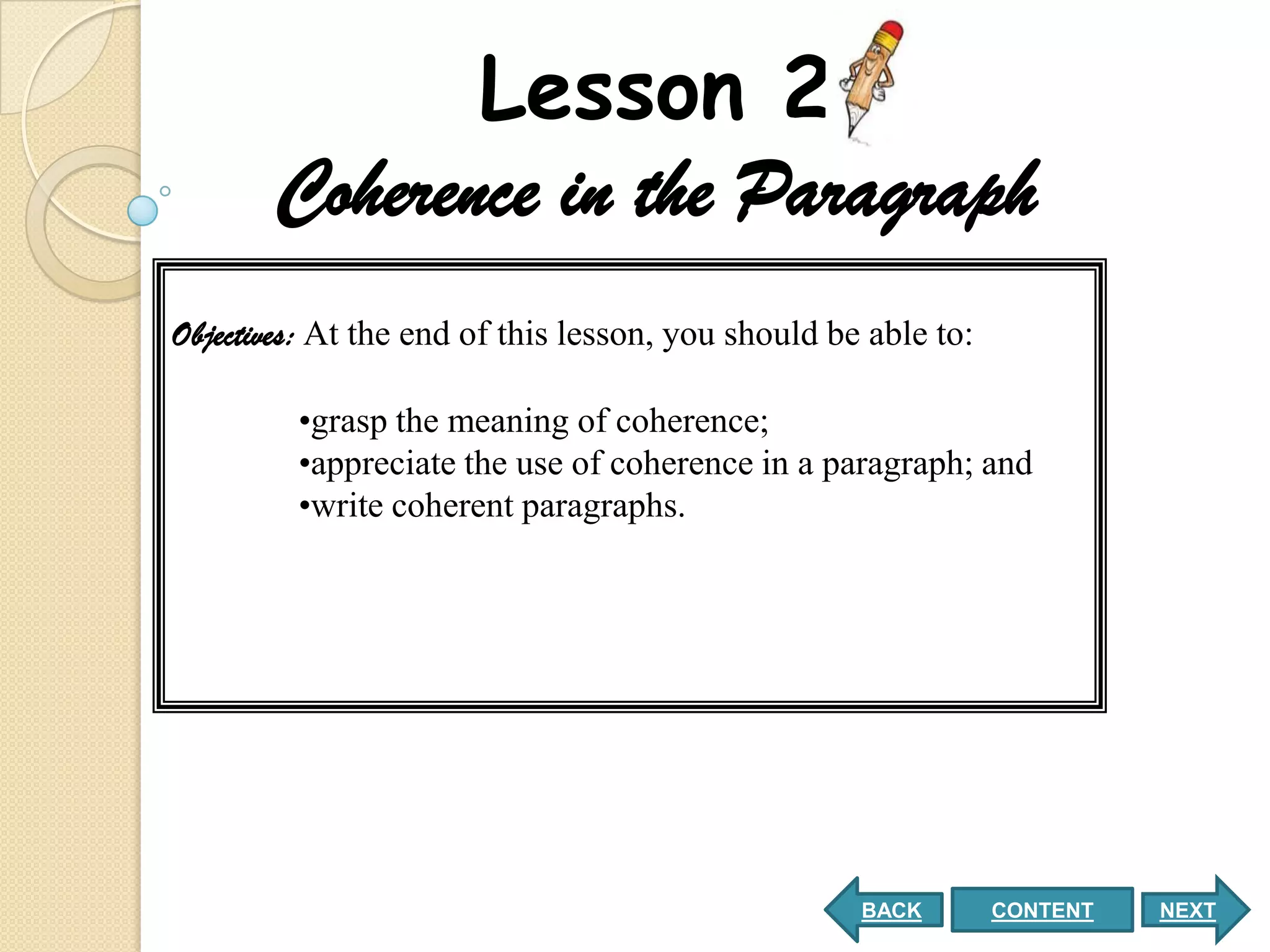 Lesson 2
       Coherence in the Paragraph
Objectives: At the end of this lesson, you should be able to:

         •grasp the meaning of coherence;
         •appreciate the use of coherence in a paragraph; and
         •write coherent paragraphs.




                                                    BACK        CONTENT   NEXT
 
