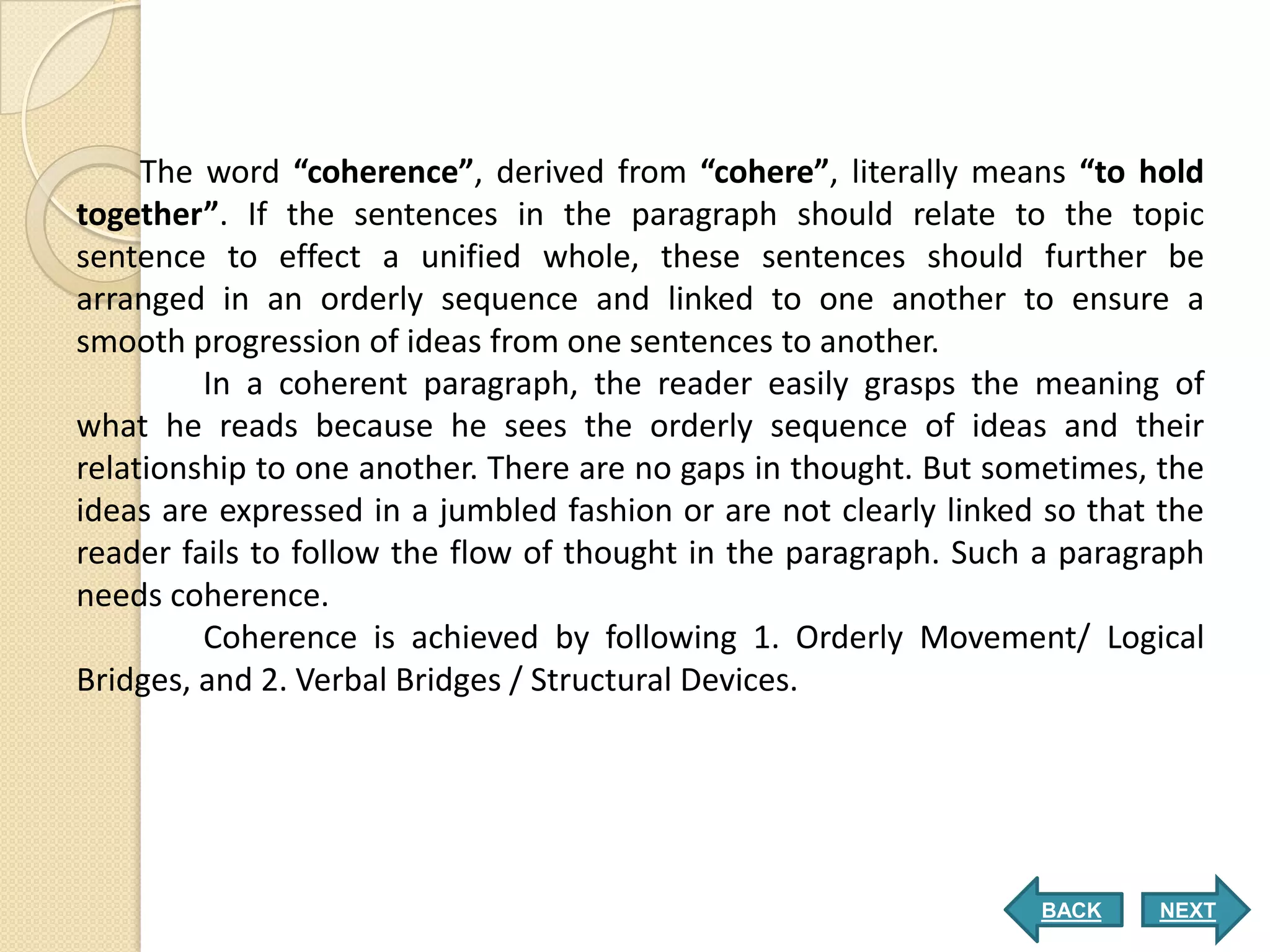 The word “coherence”, derived from “cohere”, literally means “to hold
together”. If the sentences in the paragraph should relate to the topic
sentence to effect a unified whole, these sentences should further be
arranged in an orderly sequence and linked to one another to ensure a
smooth progression of ideas from one sentences to another.
         In a coherent paragraph, the reader easily grasps the meaning of
what he reads because he sees the orderly sequence of ideas and their
relationship to one another. There are no gaps in thought. But sometimes, the
ideas are expressed in a jumbled fashion or are not clearly linked so that the
reader fails to follow the flow of thought in the paragraph. Such a paragraph
needs coherence.
         Coherence is achieved by following 1. Orderly Movement/ Logical
Bridges, and 2. Verbal Bridges / Structural Devices.




                                                                  BACK    NEXT
 