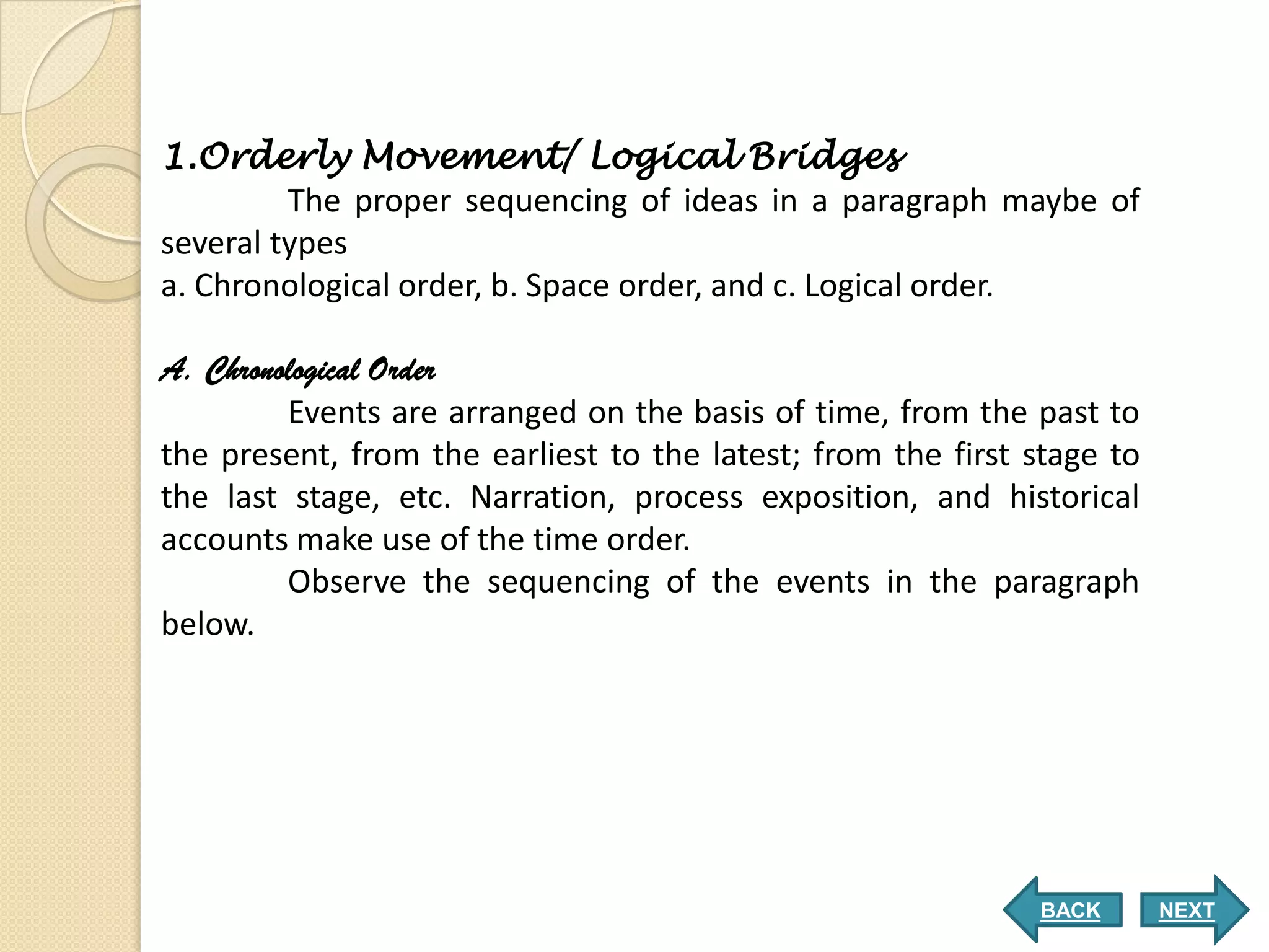 1.Orderly Movement/ Logical Bridges
         The proper sequencing of ideas in a paragraph maybe of
several types
a. Chronological order, b. Space order, and c. Logical order.

A. Chronological Order
         Events are arranged on the basis of time, from the past to
the present, from the earliest to the latest; from the first stage to
the last stage, etc. Narration, process exposition, and historical
accounts make use of the time order.
         Observe the sequencing of the events in the paragraph
below.




                                                             BACK       NEXT
 