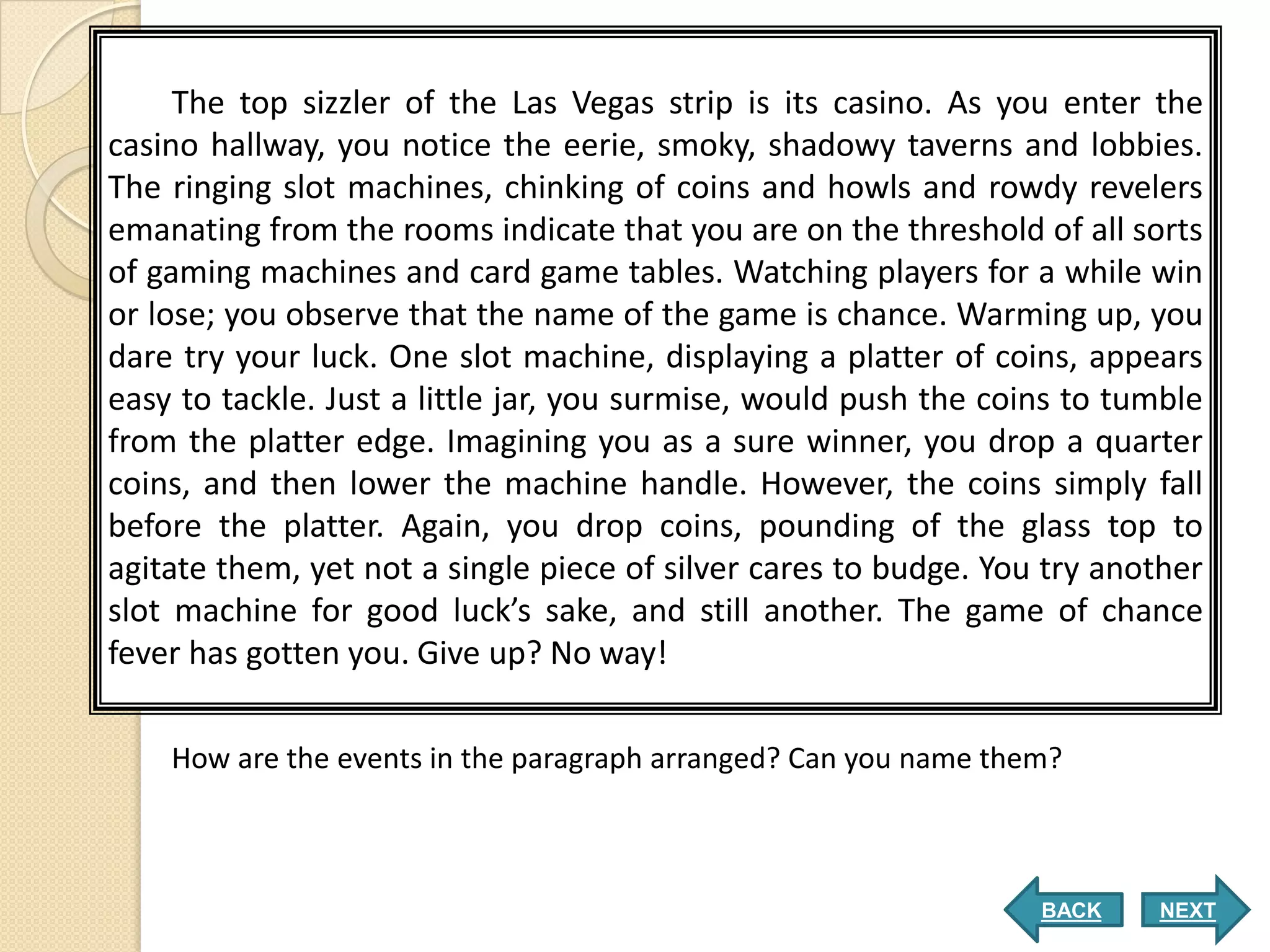 The top sizzler of the Las Vegas strip is its casino. As you enter the
casino hallway, you notice the eerie, smoky, shadowy taverns and lobbies.
The ringing slot machines, chinking of coins and howls and rowdy revelers
emanating from the rooms indicate that you are on the threshold of all sorts
of gaming machines and card game tables. Watching players for a while win
or lose; you observe that the name of the game is chance. Warming up, you
dare try your luck. One slot machine, displaying a platter of coins, appears
easy to tackle. Just a little jar, you surmise, would push the coins to tumble
from the platter edge. Imagining you as a sure winner, you drop a quarter
coins, and then lower the machine handle. However, the coins simply fall
before the platter. Again, you drop coins, pounding of the glass top to
agitate them, yet not a single piece of silver cares to budge. You try another
slot machine for good luck’s sake, and still another. The game of chance
fever has gotten you. Give up? No way!

    How are the events in the paragraph arranged? Can you name them?



                                                                  BACK    NEXT
 