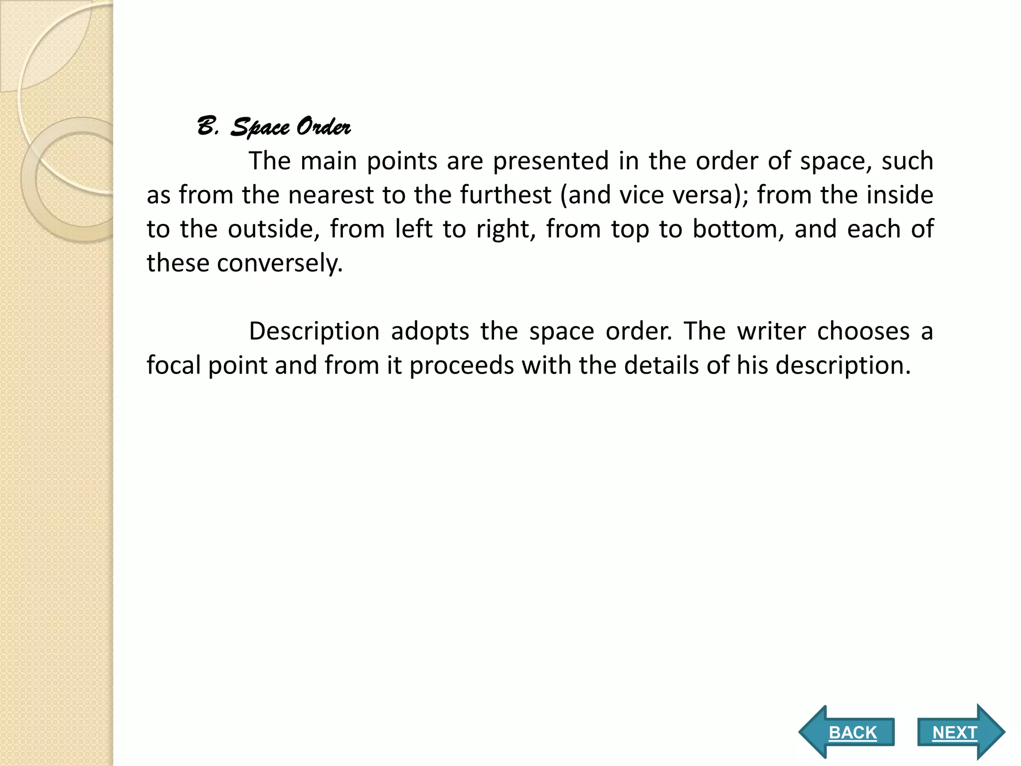 B. Space Order
         The main points are presented in the order of space, such
as from the nearest to the furthest (and vice versa); from the inside
to the outside, from left to right, from top to bottom, and each of
these conversely.

         Description adopts the space order. The writer chooses a
focal point and from it proceeds with the details of his description.




                                                           BACK     NEXT
 