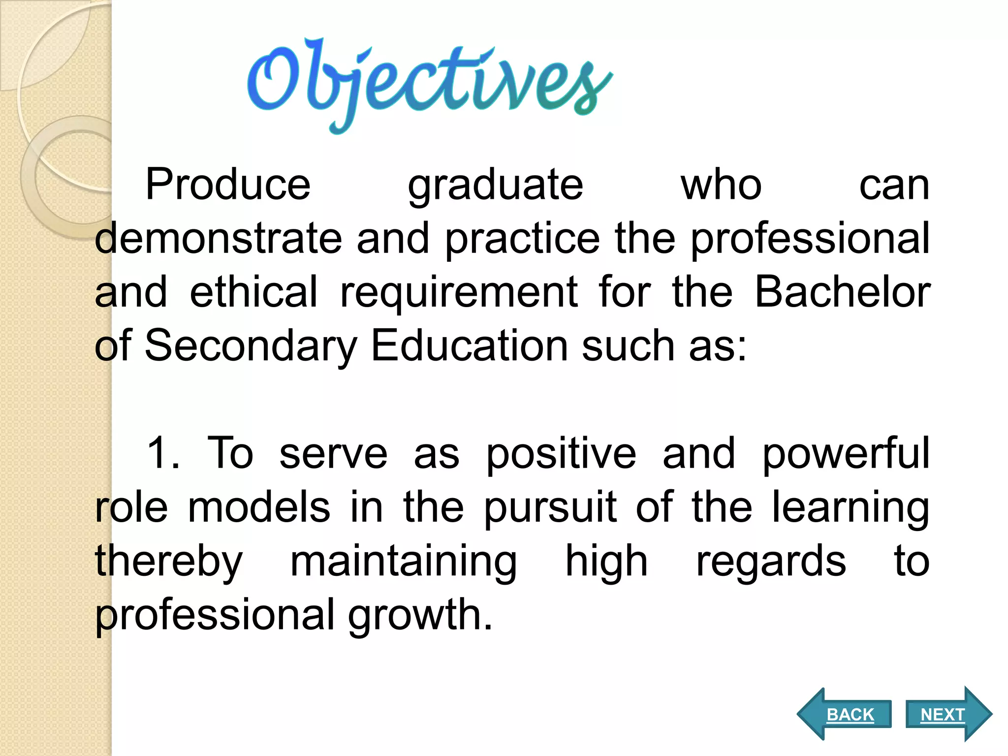 Produce     graduate      who     can
demonstrate and practice the professional
and ethical requirement for the Bachelor
of Secondary Education such as:

   1. To serve as positive and powerful
role models in the pursuit of the learning
thereby maintaining high regards to
professional growth.

                                    BACK   NEXT
 