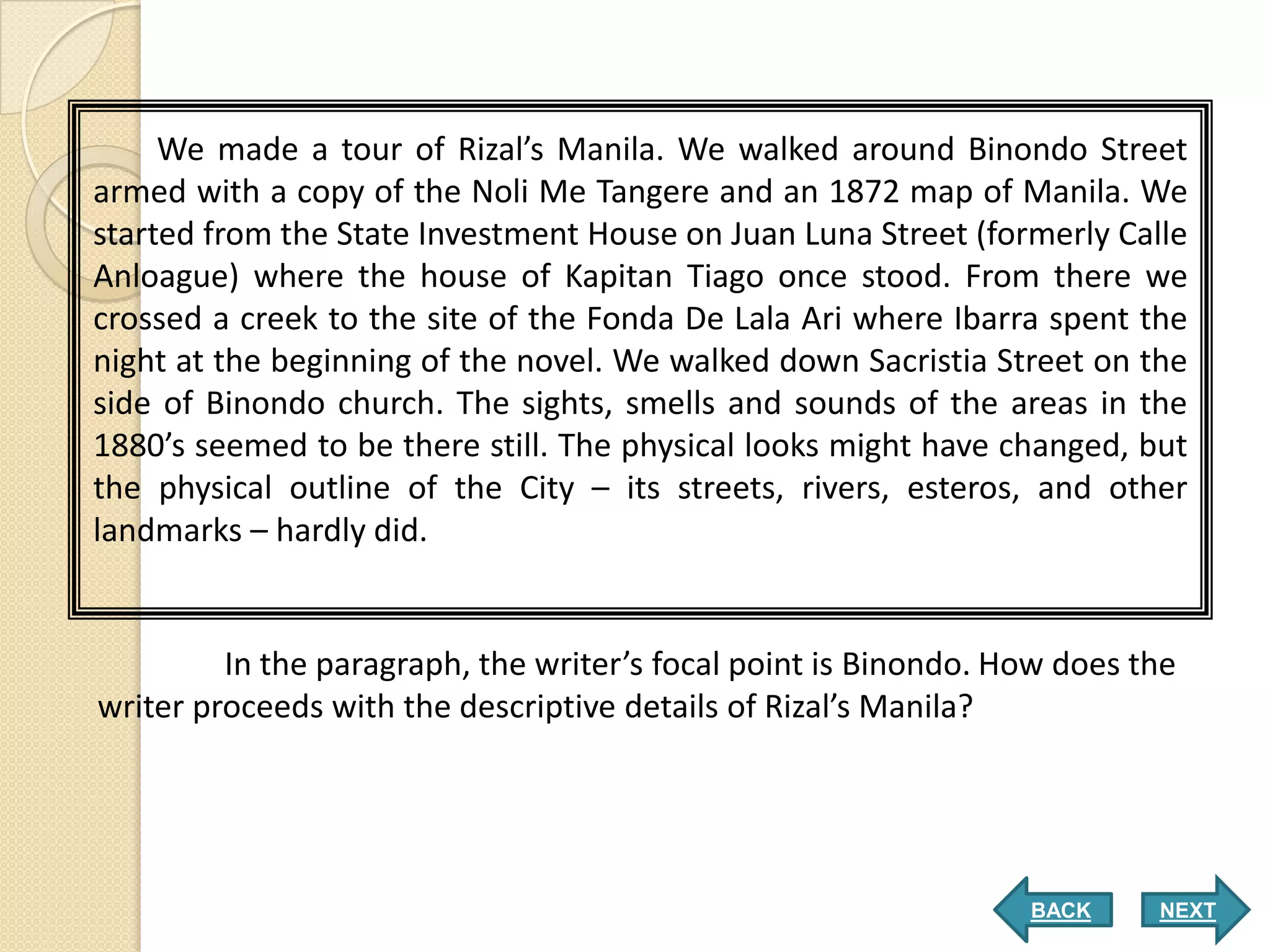 We made a tour of Rizal’s Manila. We walked around Binondo Street
armed with a copy of the Noli Me Tangere and an 1872 map of Manila. We
started from the State Investment House on Juan Luna Street (formerly Calle
Anloague) where the house of Kapitan Tiago once stood. From there we
crossed a creek to the site of the Fonda De Lala Ari where Ibarra spent the
night at the beginning of the novel. We walked down Sacristia Street on the
side of Binondo church. The sights, smells and sounds of the areas in the
1880’s seemed to be there still. The physical looks might have changed, but
the physical outline of the City – its streets, rivers, esteros, and other
landmarks – hardly did.


         In the paragraph, the writer’s focal point is Binondo. How does the
writer proceeds with the descriptive details of Rizal’s Manila?




                                                                 BACK     NEXT
 
