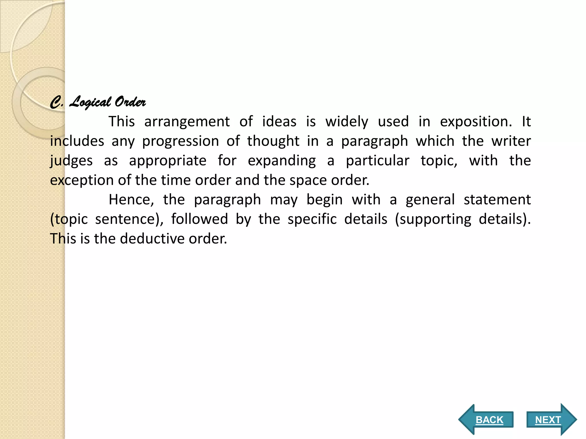 C. Logical Order
          This arrangement of ideas is widely used in exposition. It
includes any progression of thought in a paragraph which the writer
judges as appropriate for expanding a particular topic, with the
exception of the time order and the space order.
          Hence, the paragraph may begin with a general statement
(topic sentence), followed by the specific details (supporting details).
This is the deductive order.




                                                               BACK        NEXT
 