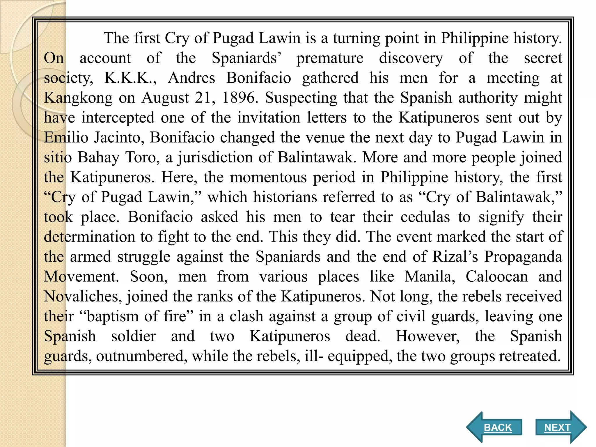 The first Cry of Pugad Lawin is a turning point in Philippine history.
On account of the Spaniards’ premature discovery of the secret
society, K.K.K., Andres Bonifacio gathered his men for a meeting at
Kangkong on August 21, 1896. Suspecting that the Spanish authority might
have intercepted one of the invitation letters to the Katipuneros sent out by
Emilio Jacinto, Bonifacio changed the venue the next day to Pugad Lawin in
sitio Bahay Toro, a jurisdiction of Balintawak. More and more people joined
the Katipuneros. Here, the momentous period in Philippine history, the first
“Cry of Pugad Lawin,” which historians referred to as “Cry of Balintawak,”
took place. Bonifacio asked his men to tear their cedulas to signify their
determination to fight to the end. This they did. The event marked the start of
the armed struggle against the Spaniards and the end of Rizal’s Propaganda
Movement. Soon, men from various places like Manila, Caloocan and
Novaliches, joined the ranks of the Katipuneros. Not long, the rebels received
their “baptism of fire” in a clash against a group of civil guards, leaving one
Spanish soldier and two Katipuneros dead. However, the Spanish
guards, outnumbered, while the rebels, ill- equipped, the two groups retreated.



                                                                   BACK     NEXT
 