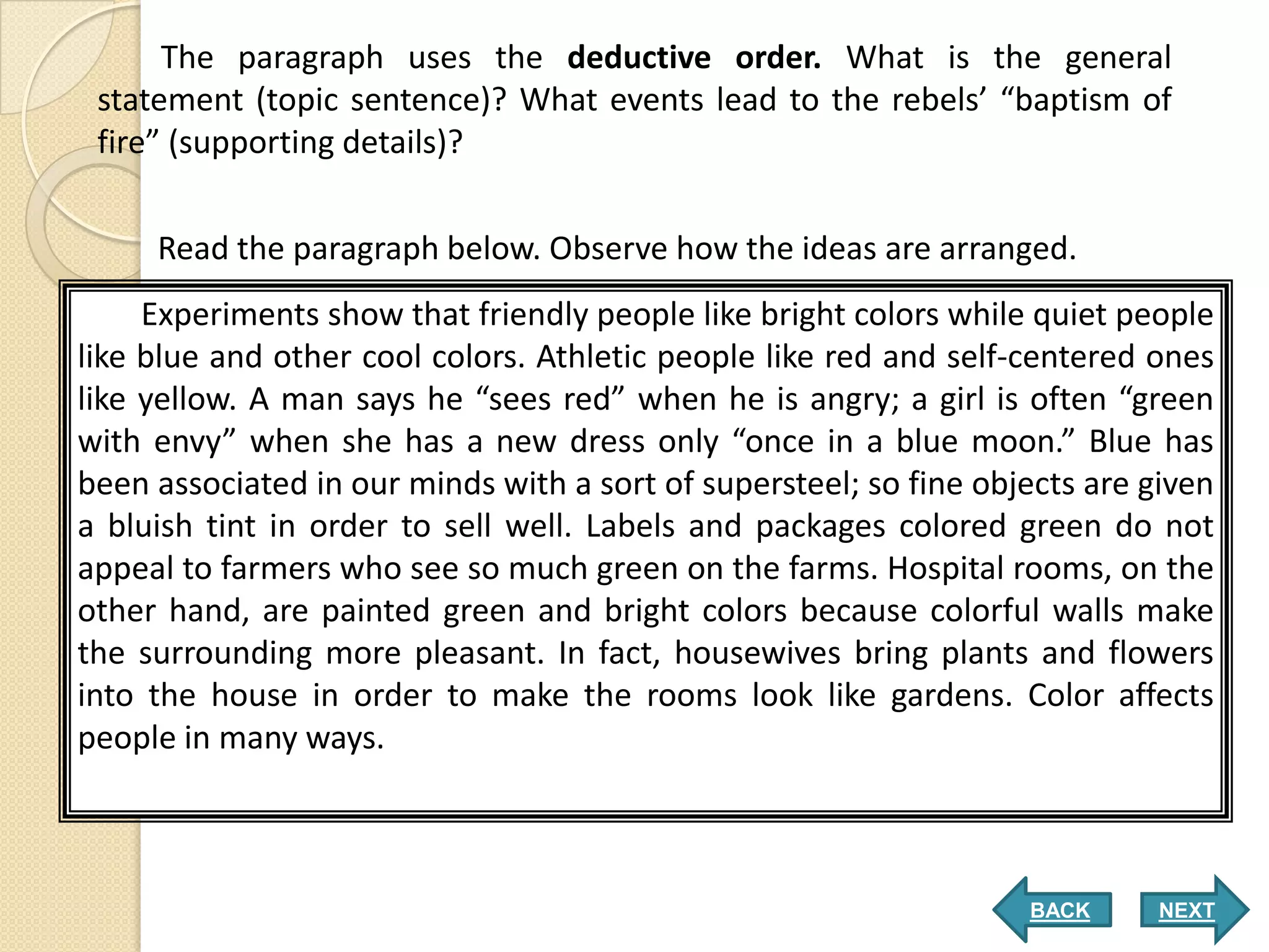 The paragraph uses the deductive order. What is the general
 statement (topic sentence)? What events lead to the rebels’ “baptism of
 fire” (supporting details)?


     Read the paragraph below. Observe how the ideas are arranged.
     Experiments show that friendly people like bright colors while quiet people
like blue and other cool colors. Athletic people like red and self-centered ones
like yellow. A man says he “sees red” when he is angry; a girl is often “green
with envy” when she has a new dress only “once in a blue moon.” Blue has
been associated in our minds with a sort of supersteel; so fine objects are given
a bluish tint in order to sell well. Labels and packages colored green do not
appeal to farmers who see so much green on the farms. Hospital rooms, on the
other hand, are painted green and bright colors because colorful walls make
the surrounding more pleasant. In fact, housewives bring plants and flowers
into the house in order to make the rooms look like gardens. Color affects
people in many ways.



                                                                   BACK      NEXT
 