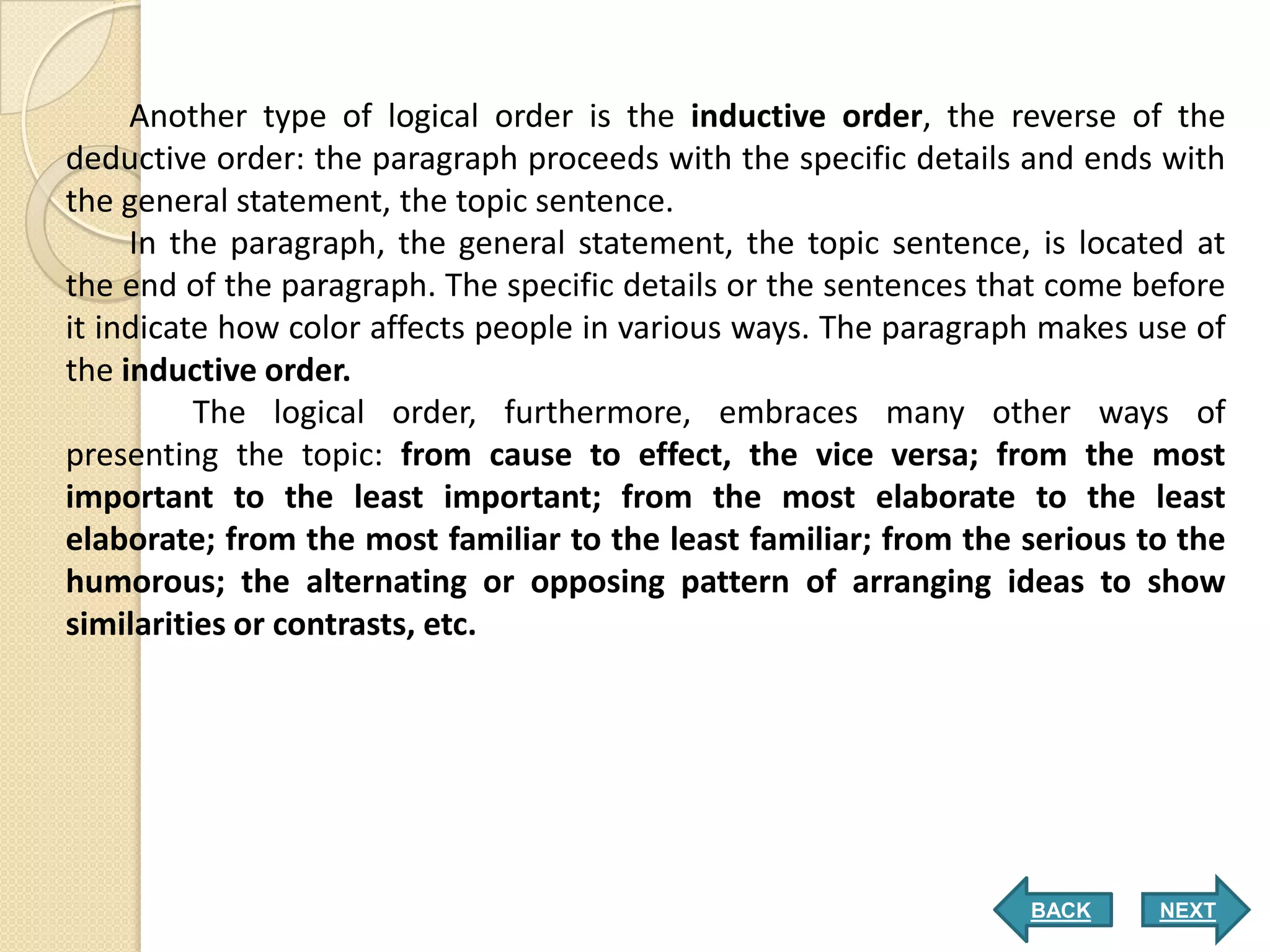 Another type of logical order is the inductive order, the reverse of the
deductive order: the paragraph proceeds with the specific details and ends with
the general statement, the topic sentence.
     In the paragraph, the general statement, the topic sentence, is located at
the end of the paragraph. The specific details or the sentences that come before
it indicate how color affects people in various ways. The paragraph makes use of
the inductive order.
          The logical order, furthermore, embraces many other ways of
presenting the topic: from cause to effect, the vice versa; from the most
important to the least important; from the most elaborate to the least
elaborate; from the most familiar to the least familiar; from the serious to the
humorous; the alternating or opposing pattern of arranging ideas to show
similarities or contrasts, etc.




                                                                  BACK     NEXT
 