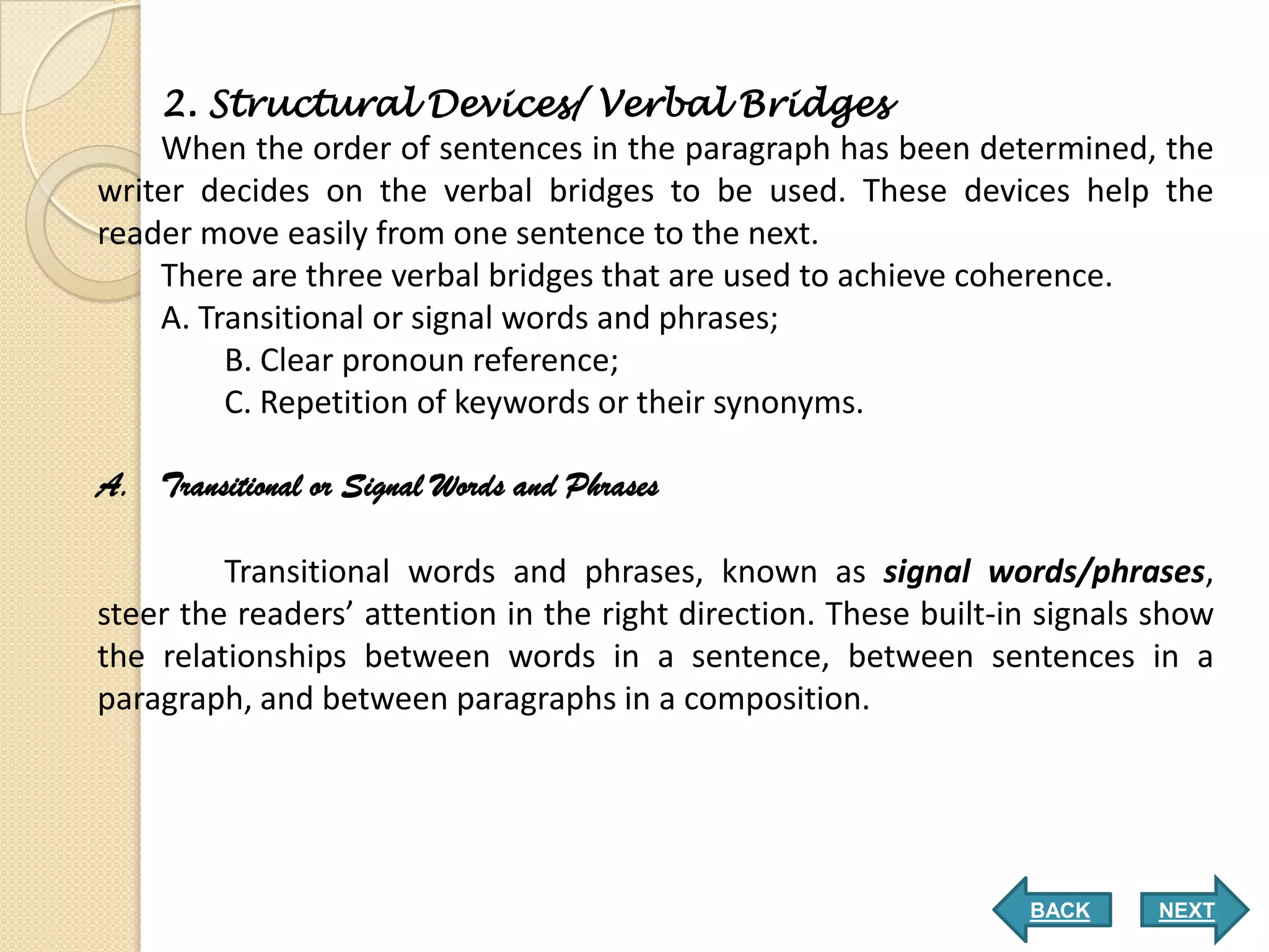 2. Structural Devices/ Verbal Bridges
    When the order of sentences in the paragraph has been determined, the
writer decides on the verbal bridges to be used. These devices help the
reader move easily from one sentence to the next.
    There are three verbal bridges that are used to achieve coherence.
    A. Transitional or signal words and phrases;
         B. Clear pronoun reference;
         C. Repetition of keywords or their synonyms.

A. Transitional or Signal Words and Phrases

         Transitional words and phrases, known as signal words/phrases,
steer the readers’ attention in the right direction. These built-in signals show
the relationships between words in a sentence, between sentences in a
paragraph, and between paragraphs in a composition.




                                                                  BACK      NEXT
 