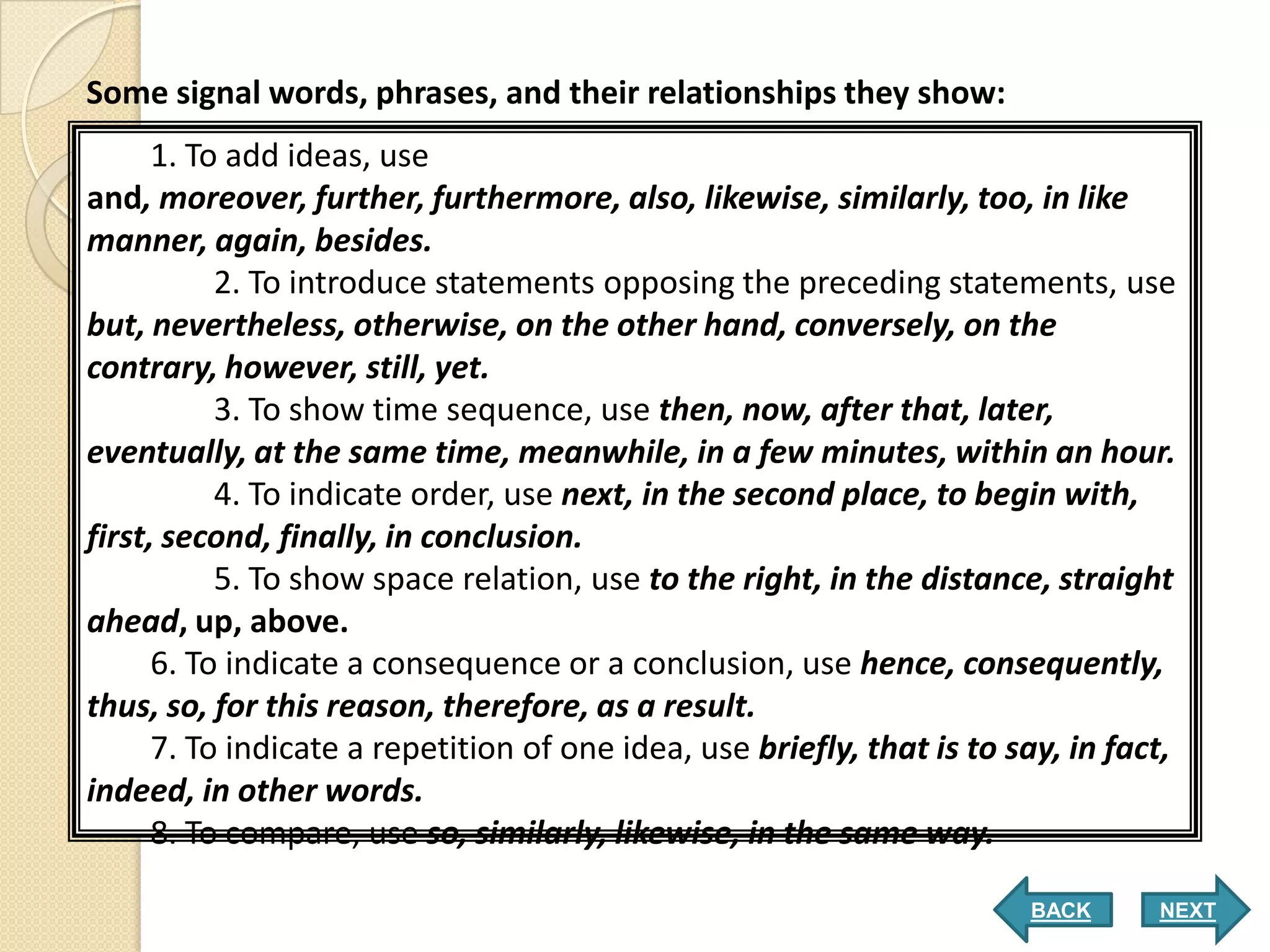 Some signal words, phrases, and their relationships they show:
      1. To add ideas, use
and, moreover, further, furthermore, also, likewise, similarly, too, in like
manner, again, besides.
           2. To introduce statements opposing the preceding statements, use
but, nevertheless, otherwise, on the other hand, conversely, on the
contrary, however, still, yet.
           3. To show time sequence, use then, now, after that, later,
eventually, at the same time, meanwhile, in a few minutes, within an hour.
           4. To indicate order, use next, in the second place, to begin with,
first, second, finally, in conclusion.
           5. To show space relation, use to the right, in the distance, straight
ahead, up, above.
      6. To indicate a consequence or a conclusion, use hence, consequently,
thus, so, for this reason, therefore, as a result.
      7. To indicate a repetition of one idea, use briefly, that is to say, in fact,
indeed, in other words.
      8. To compare, use so, similarly, likewise, in the same way.

                                                                        BACK      NEXT
 