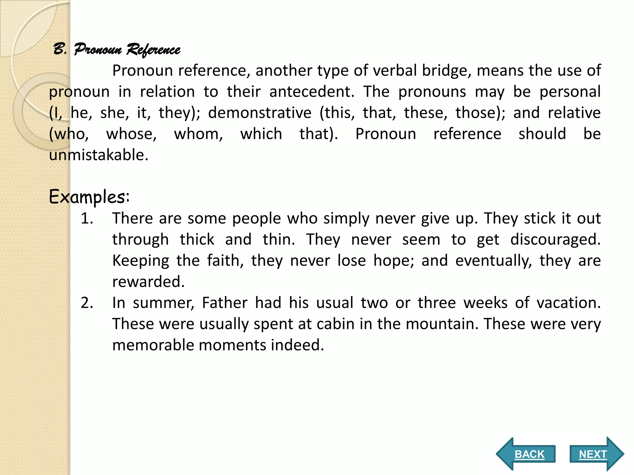 B. Pronoun Reference
          Pronoun reference, another type of verbal bridge, means the use of
pronoun in relation to their antecedent. The pronouns may be personal
(I, he, she, it, they); demonstrative (this, that, these, those); and relative
(who, whose, whom, which that). Pronoun reference should be
unmistakable.

Examples:
   1. There are some people who simply never give up. They stick it out
       through thick and thin. They never seem to get discouraged.
       Keeping the faith, they never lose hope; and eventually, they are
       rewarded.
   2. In summer, Father had his usual two or three weeks of vacation.
       These were usually spent at cabin in the mountain. These were very
       memorable moments indeed.




                                                                 BACK     NEXT
 