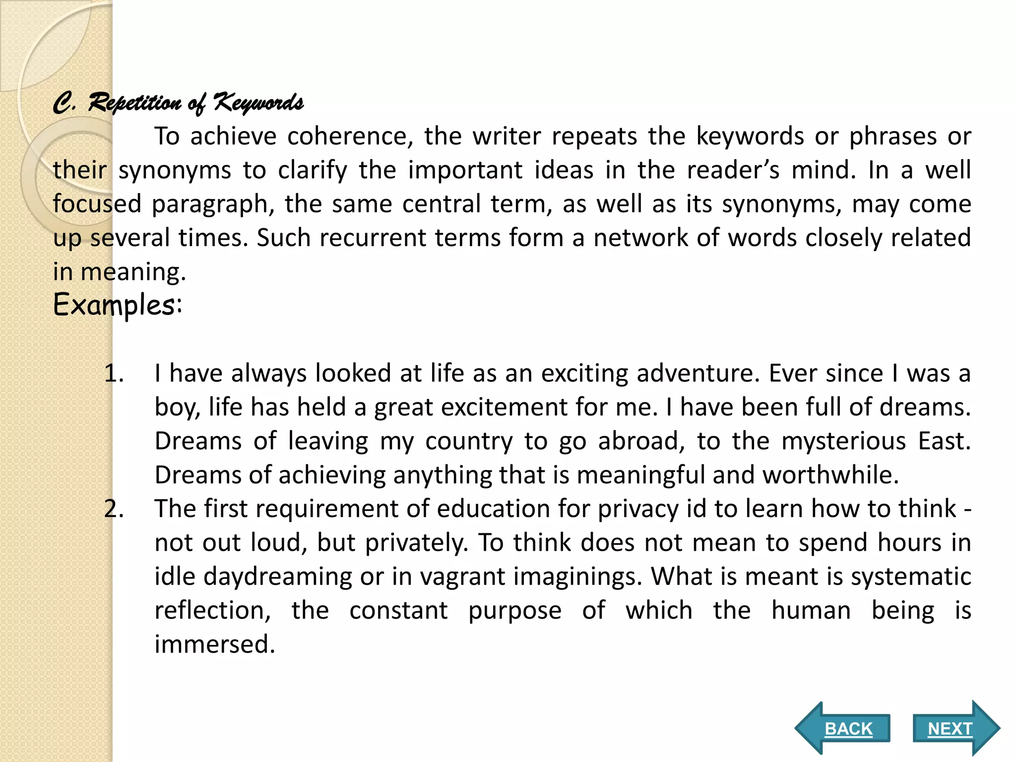 C. Repetition of Keywords
          To achieve coherence, the writer repeats the keywords or phrases or
their synonyms to clarify the important ideas in the reader’s mind. In a well
focused paragraph, the same central term, as well as its synonyms, may come
up several times. Such recurrent terms form a network of words closely related
in meaning.
Examples:

    1.   I have always looked at life as an exciting adventure. Ever since I was a
         boy, life has held a great excitement for me. I have been full of dreams.
         Dreams of leaving my country to go abroad, to the mysterious East.
         Dreams of achieving anything that is meaningful and worthwhile.
    2.   The first requirement of education for privacy id to learn how to think -
         not out loud, but privately. To think does not mean to spend hours in
         idle daydreaming or in vagrant imaginings. What is meant is systematic
         reflection, the constant purpose of which the human being is
         immersed.

                                                                    BACK      NEXT
 