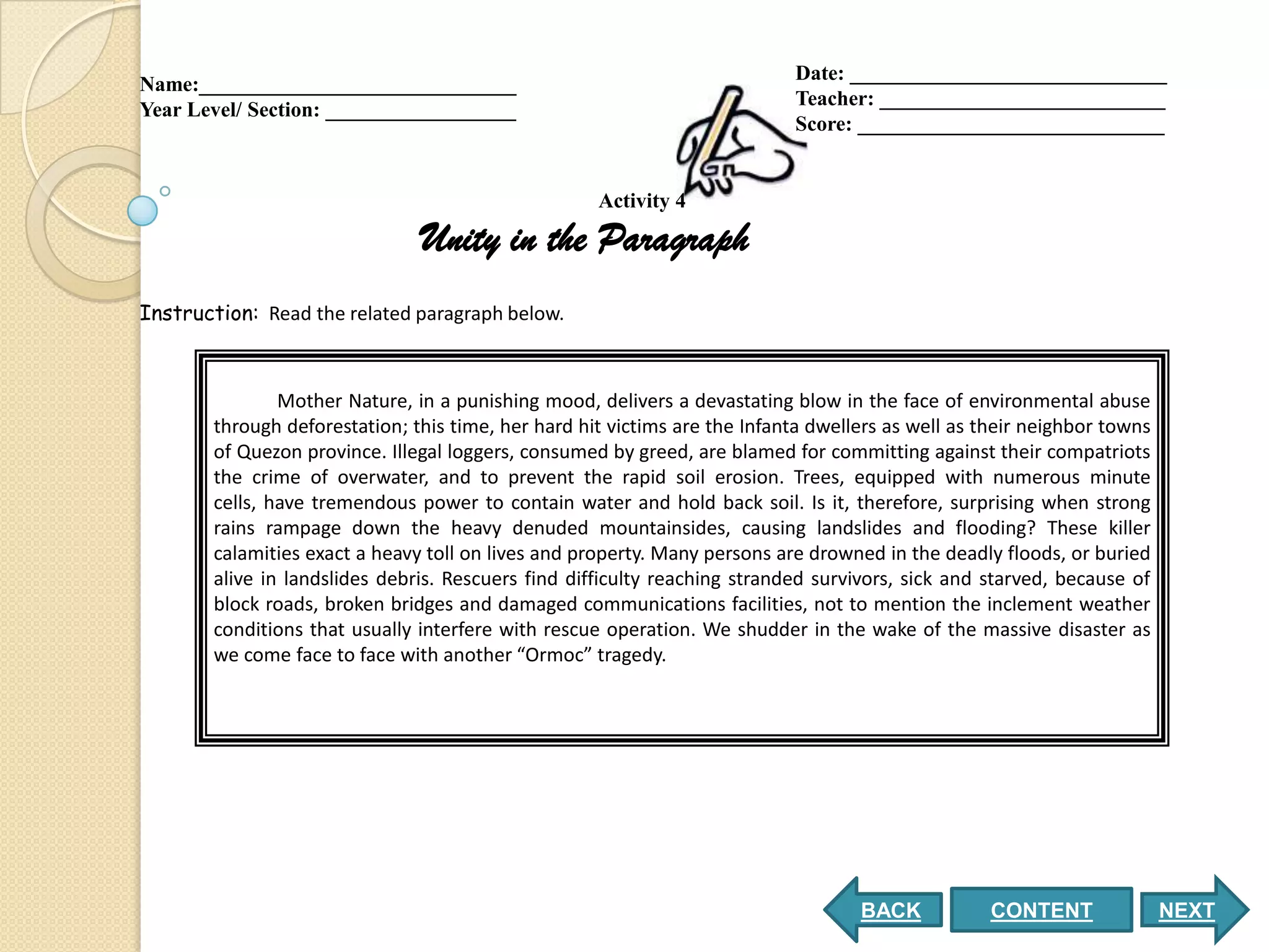 Date: ______________________________
Name:______________________________
                                                                            Teacher: ___________________________
Year Level/ Section: __________________
                                                                            Score: _____________________________


                                                     Activity 4

                                Unity in the Paragraph
Instruction: Read the related paragraph below.



                Mother Nature, in a punishing mood, delivers a devastating blow in the face of environmental abuse
        through deforestation; this time, her hard hit victims are the Infanta dwellers as well as their neighbor towns
        of Quezon province. Illegal loggers, consumed by greed, are blamed for committing against their compatriots
        the crime of overwater, and to prevent the rapid soil erosion. Trees, equipped with numerous minute
        cells, have tremendous power to contain water and hold back soil. Is it, therefore, surprising when strong
        rains rampage down the heavy denuded mountainsides, causing landslides and flooding? These killer
        calamities exact a heavy toll on lives and property. Many persons are drowned in the deadly floods, or buried
        alive in landslides debris. Rescuers find difficulty reaching stranded survivors, sick and starved, because of
        block roads, broken bridges and damaged communications facilities, not to mention the inclement weather
        conditions that usually interfere with rescue operation. We shudder in the wake of the massive disaster as
        we come face to face with another “Ormoc” tragedy.




                                                                                    BACK            CONTENT               NEXT
 