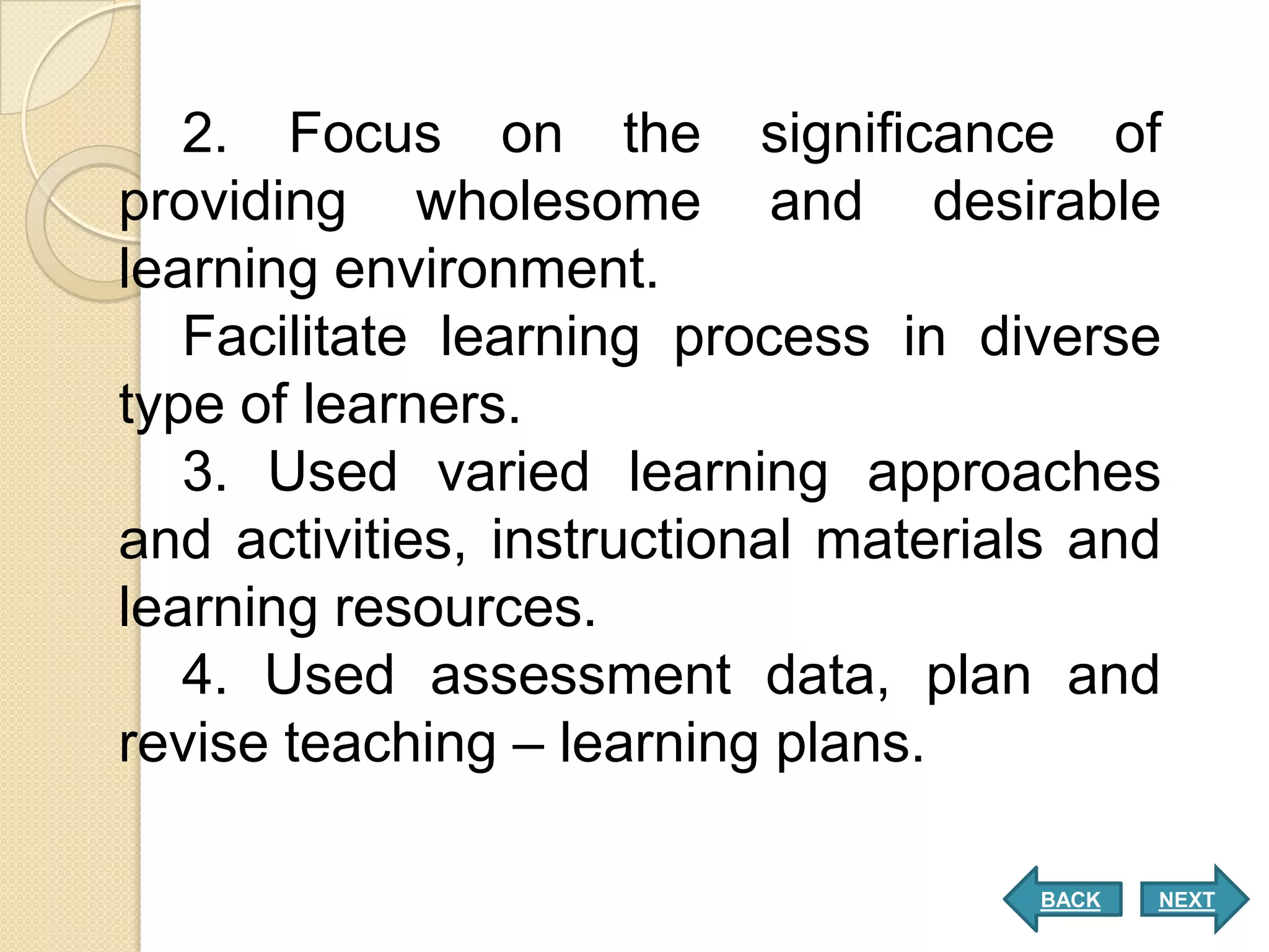 2. Focus on the significance of
providing wholesome and desirable
learning environment.
   Facilitate learning process in diverse
type of learners.
   3. Used varied learning approaches
and activities, instructional materials and
learning resources.
   4. Used assessment data, plan and
revise teaching – learning plans.

                                      BACK   NEXT
 
