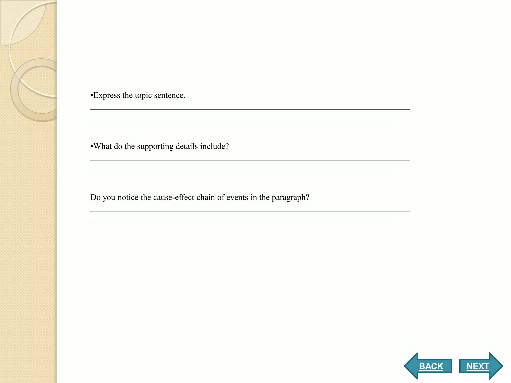 •Express the topic sentence.
___________________________________________________________________________
_____________________________________________________________________


•What do the supporting details include?
___________________________________________________________________________
_____________________________________________________________________


Do you notice the cause-effect chain of events in the paragraph?
___________________________________________________________________________
_____________________________________________________________________




                                                                              BACK   NEXT
 