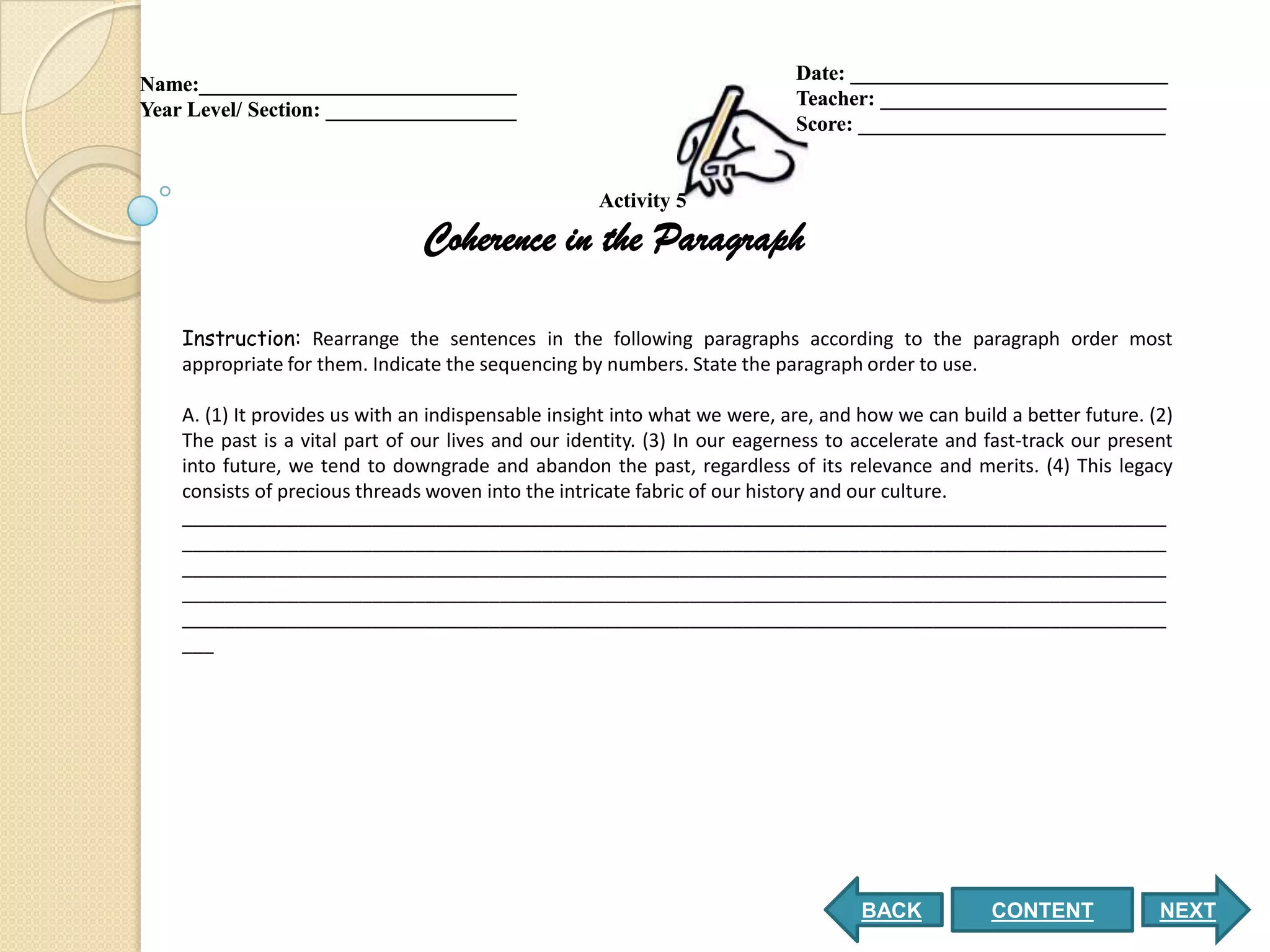 Date: ______________________________
Name:______________________________
                                                                            Teacher: ___________________________
Year Level/ Section: __________________
                                                                            Score: _____________________________


                                                     Activity 5

                                Coherence in the Paragraph

    Instruction: Rearrange the sentences in the following paragraphs according to the paragraph order most
    appropriate for them. Indicate the sequencing by numbers. State the paragraph order to use.

    A. (1) It provides us with an indispensable insight into what we were, are, and how we can build a better future. (2)
    The past is a vital part of our lives and our identity. (3) In our eagerness to accelerate and fast-track our present
    into future, we tend to downgrade and abandon the past, regardless of its relevance and merits. (4) This legacy
    consists of precious threads woven into the intricate fabric of our history and our culture.
    _____________________________________________________________________________________________
    _____________________________________________________________________________________________
    _____________________________________________________________________________________________
    _____________________________________________________________________________________________
    _____________________________________________________________________________________________
    ___




                                                                                    BACK           CONTENT             NEXT
 
