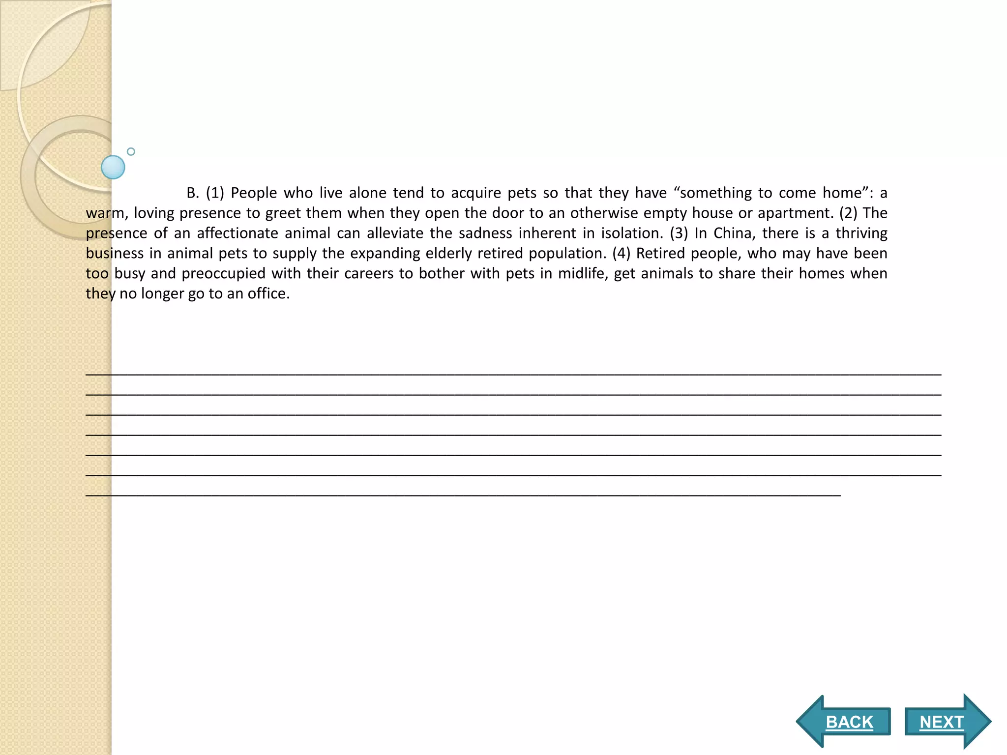 B. (1) People who live alone tend to acquire pets so that they have “something to come home”: a
warm, loving presence to greet them when they open the door to an otherwise empty house or apartment. (2) The
presence of an affectionate animal can alleviate the sadness inherent in isolation. (3) In China, there is a thriving
business in animal pets to supply the expanding elderly retired population. (4) Retired people, who may have been
too busy and preoccupied with their careers to bother with pets in midlife, get animals to share their homes when
they no longer go to an office.



______________________________________________________________________________________________________
______________________________________________________________________________________________________
______________________________________________________________________________________________________
______________________________________________________________________________________________________
______________________________________________________________________________________________________
______________________________________________________________________________________________________
__________________________________________________________________________________________




                                                                                                           BACK         NEXT
 