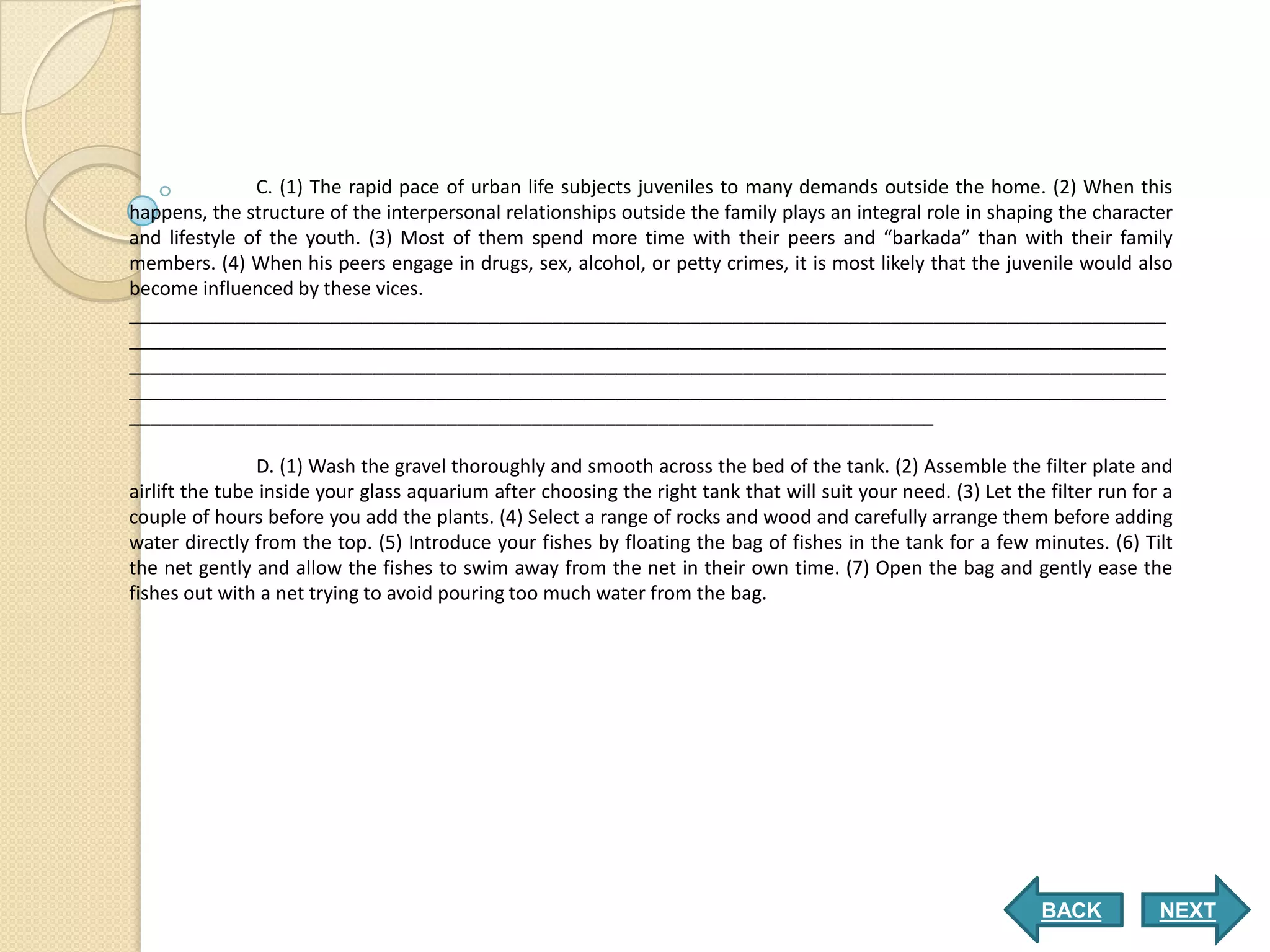 C. (1) The rapid pace of urban life subjects juveniles to many demands outside the home. (2) When this
happens, the structure of the interpersonal relationships outside the family plays an integral role in shaping the character
and lifestyle of the youth. (3) Most of them spend more time with their peers and “barkada” than with their family
members. (4) When his peers engage in drugs, sex, alcohol, or petty crimes, it is most likely that the juvenile would also
become influenced by these vices.
__________________________________________________________________________________________________
__________________________________________________________________________________________________
__________________________________________________________________________________________________
__________________________________________________________________________________________________
____________________________________________________________________________

                D. (1) Wash the gravel thoroughly and smooth across the bed of the tank. (2) Assemble the filter plate and
airlift the tube inside your glass aquarium after choosing the right tank that will suit your need. (3) Let the filter run for a
couple of hours before you add the plants. (4) Select a range of rocks and wood and carefully arrange them before adding
water directly from the top. (5) Introduce your fishes by floating the bag of fishes in the tank for a few minutes. (6) Tilt
the net gently and allow the fishes to swim away from the net in their own time. (7) Open the bag and gently ease the
fishes out with a net trying to avoid pouring too much water from the bag.




                                                                                                               BACK           NEXT
 