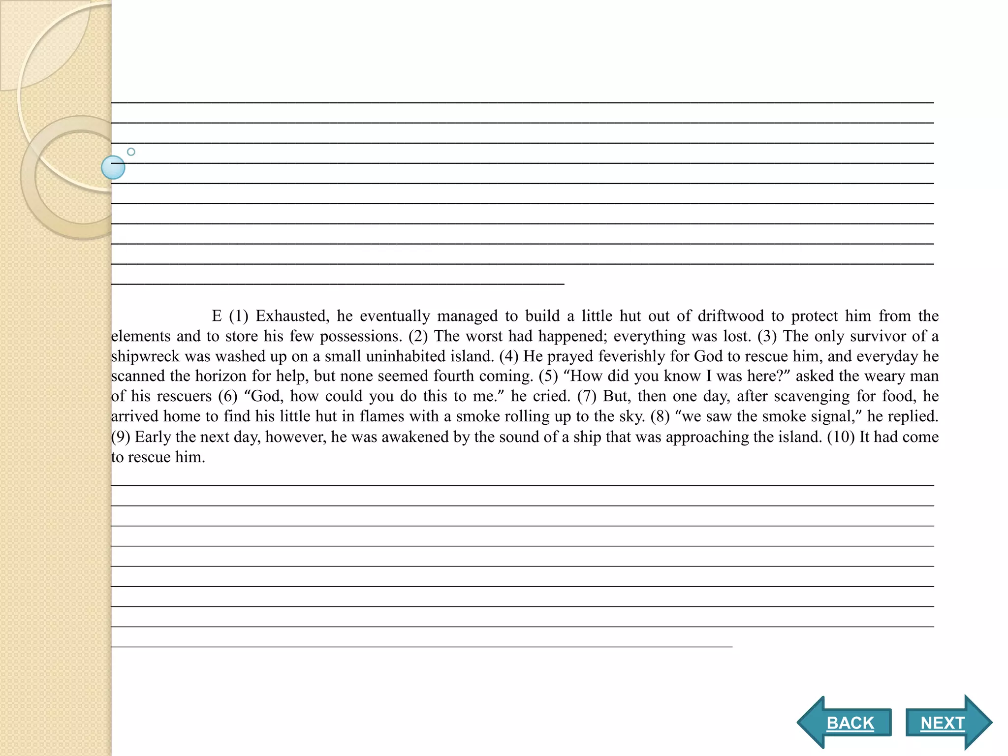 __________________________________________________________________________________________________
__________________________________________________________________________________________________
__________________________________________________________________________________________________
__________________________________________________________________________________________________
__________________________________________________________________________________________________
__________________________________________________________________________________________________
__________________________________________________________________________________________________
__________________________________________________________________________________________________
__________________________________________________________________________________________________
______________________________________________________

               E (1) Exhausted, he eventually managed to build a little hut out of driftwood to protect him from the
elements and to store his few possessions. (2) The worst had happened; everything was lost. (3) The only survivor of a
shipwreck was washed up on a small uninhabited island. (4) He prayed feverishly for God to rescue him, and everyday he
scanned the horizon for help, but none seemed fourth coming. (5) “How did you know I was here?” asked the weary man
of his rescuers (6) “God, how could you do this to me.” he cried. (7) But, then one day, after scavenging for food, he
arrived home to find his little hut in flames with a smoke rolling up to the sky. (8) “we saw the smoke signal,” he replied.
(9) Early the next day, however, he was awakened by the sound of a ship that was approaching the island. (10) It had come
to rescue him.
__________________________________________________________________________________________________
__________________________________________________________________________________________________
__________________________________________________________________________________________________
__________________________________________________________________________________________________
__________________________________________________________________________________________________
__________________________________________________________________________________________________
__________________________________________________________________________________________________
__________________________________________________________________________________________________
__________________________________________________________________________




                                                                                                           BACK          NEXT
 