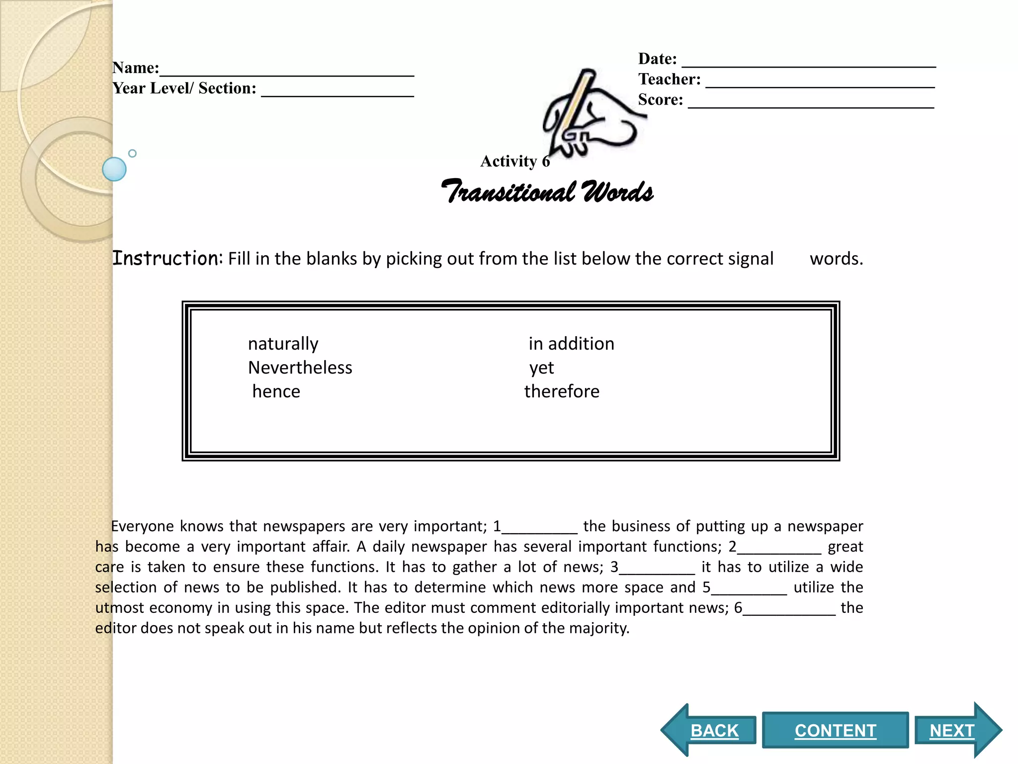 Date: ______________________________
  Name:______________________________
                                                                            Teacher: ___________________________
  Year Level/ Section: __________________
                                                                            Score: _____________________________


                                                      Activity 6

                                                Transitional Words
  Instruction: Fill in the blanks by picking out from the list below the correct signal             words.



                     naturally                               in addition
                     Nevertheless                            yet
                     hence                                  therefore




  Everyone knows that newspapers are very important; 1_________ the business of putting up a newspaper
has become a very important affair. A daily newspaper has several important functions; 2__________ great
care is taken to ensure these functions. It has to gather a lot of news; 3_________ it has to utilize a wide
selection of news to be published. It has to determine which news more space and 5_________ utilize the
utmost economy in using this space. The editor must comment editorially important news; 6___________ the
editor does not speak out in his name but reflects the opinion of the majority.




                                                                                   BACK           CONTENT      NEXT
 