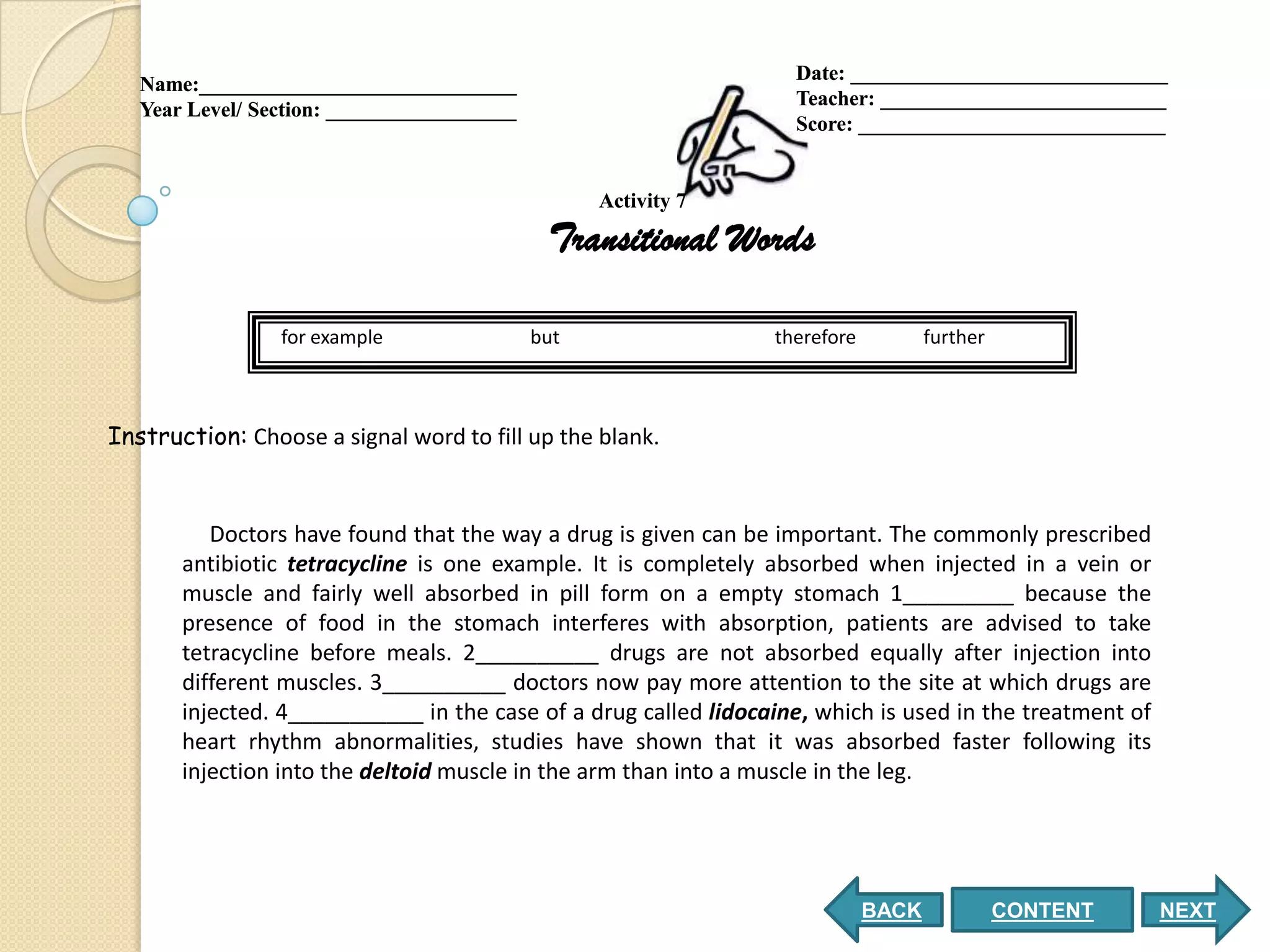 Date: ______________________________
   Name:______________________________
                                                                   Teacher: ___________________________
   Year Level/ Section: __________________
                                                                   Score: _____________________________


                                                   Activity 7

                                              Transitional Words

                 for example                 but                 therefore          further



Instruction: Choose a signal word to fill up the blank.


          Doctors have found that the way a drug is given can be important. The commonly prescribed
       antibiotic tetracycline is one example. It is completely absorbed when injected in a vein or
       muscle and fairly well absorbed in pill form on a empty stomach 1_________ because the
       presence of food in the stomach interferes with absorption, patients are advised to take
       tetracycline before meals. 2__________ drugs are not absorbed equally after injection into
       different muscles. 3__________ doctors now pay more attention to the site at which drugs are
       injected. 4___________ in the case of a drug called lidocaine, which is used in the treatment of
       heart rhythm abnormalities, studies have shown that it was absorbed faster following its
       injection into the deltoid muscle in the arm than into a muscle in the leg.




                                                                             BACK             CONTENT     NEXT
 