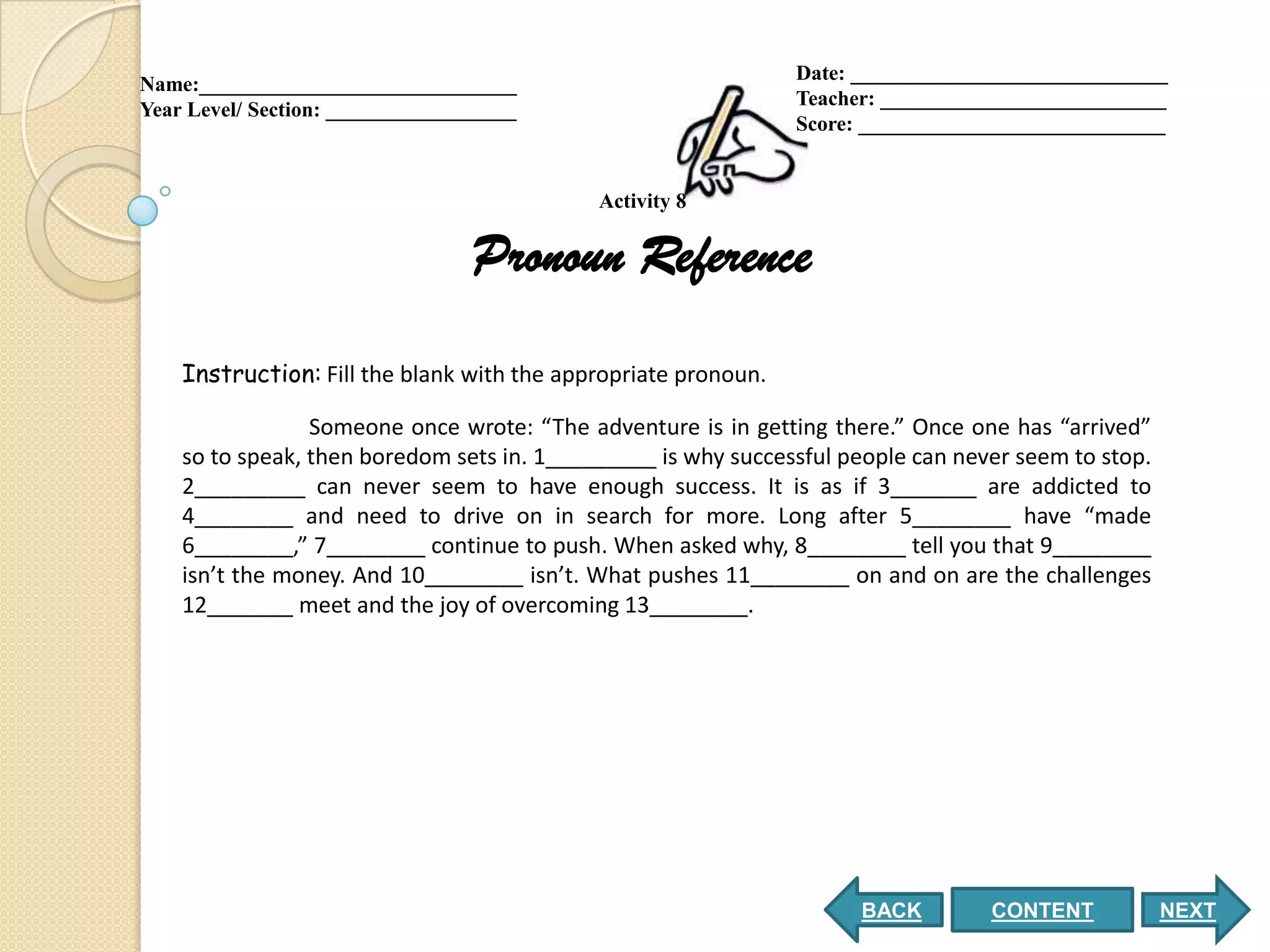 Date: ______________________________
Name:______________________________
                                                                Teacher: ___________________________
Year Level/ Section: __________________
                                                                Score: _____________________________


                                            Activity 8

                                  Pronoun Reference
    Instruction: Fill the blank with the appropriate pronoun.

                 Someone once wrote: “The adventure is in getting there.” Once one has “arrived”
    so to speak, then boredom sets in. 1_________ is why successful people can never seem to stop.
    2_________ can never seem to have enough success. It is as if 3_______ are addicted to
    4________ and need to drive on in search for more. Long after 5________ have “made
    6________,” 7________ continue to push. When asked why, 8________ tell you that 9________
    isn’t the money. And 10________ isn’t. What pushes 11________ on and on are the challenges
    12_______ meet and the joy of overcoming 13________.




                                                                      BACK        CONTENT            NEXT
 