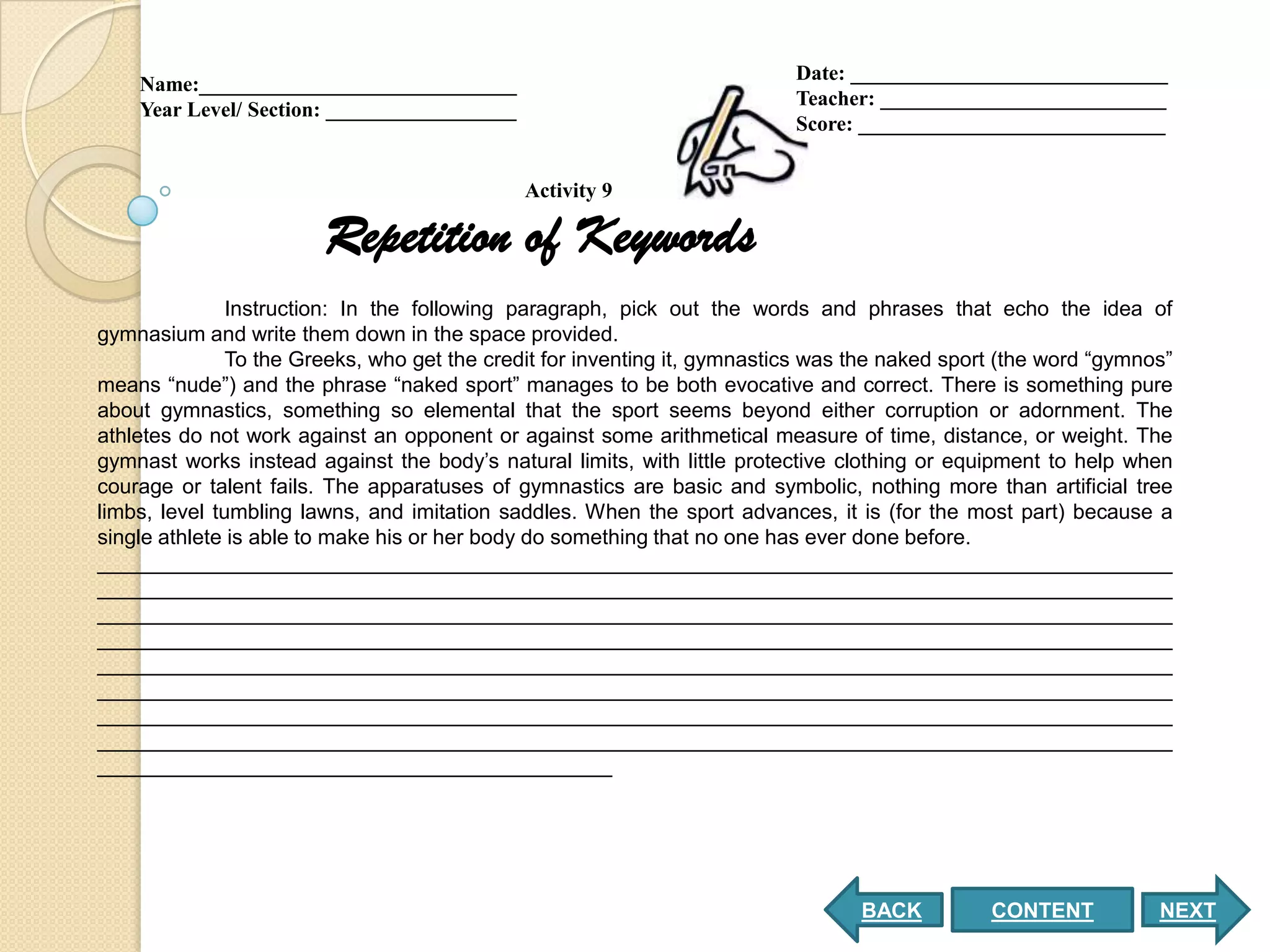 Date: ______________________________
    Name:______________________________
                                                                           Teacher: ___________________________
    Year Level/ Section: __________________
                                                                           Score: _____________________________


                                              Activity 9

                        Repetition of Keywords
               Instruction: In the following paragraph, pick out the words and phrases that echo the idea of
gymnasium and write them down in the space provided.
               To the Greeks, who get the credit for inventing it, gymnastics was the naked sport (the word “gymnos”
means “nude”) and the phrase “naked sport” manages to be both evocative and correct. There is something pure
about gymnastics, something so elemental that the sport seems beyond either corruption or adornment. The
athletes do not work against an opponent or against some arithmetical measure of time, distance, or weight. The
gymnast works instead against the body’s natural limits, with little protective clothing or equipment to help when
courage or talent fails. The apparatuses of gymnastics are basic and symbolic, nothing more than artificial tree
limbs, level tumbling lawns, and imitation saddles. When the sport advances, it is (for the most part) because a
single athlete is able to make his or her body do something that no one has ever done before.
____________________________________________________________________________________________
____________________________________________________________________________________________
____________________________________________________________________________________________
____________________________________________________________________________________________
____________________________________________________________________________________________
____________________________________________________________________________________________
____________________________________________________________________________________________
____________________________________________________________________________________________
____________________________________________




                                                                                  BACK          CONTENT           NEXT
 