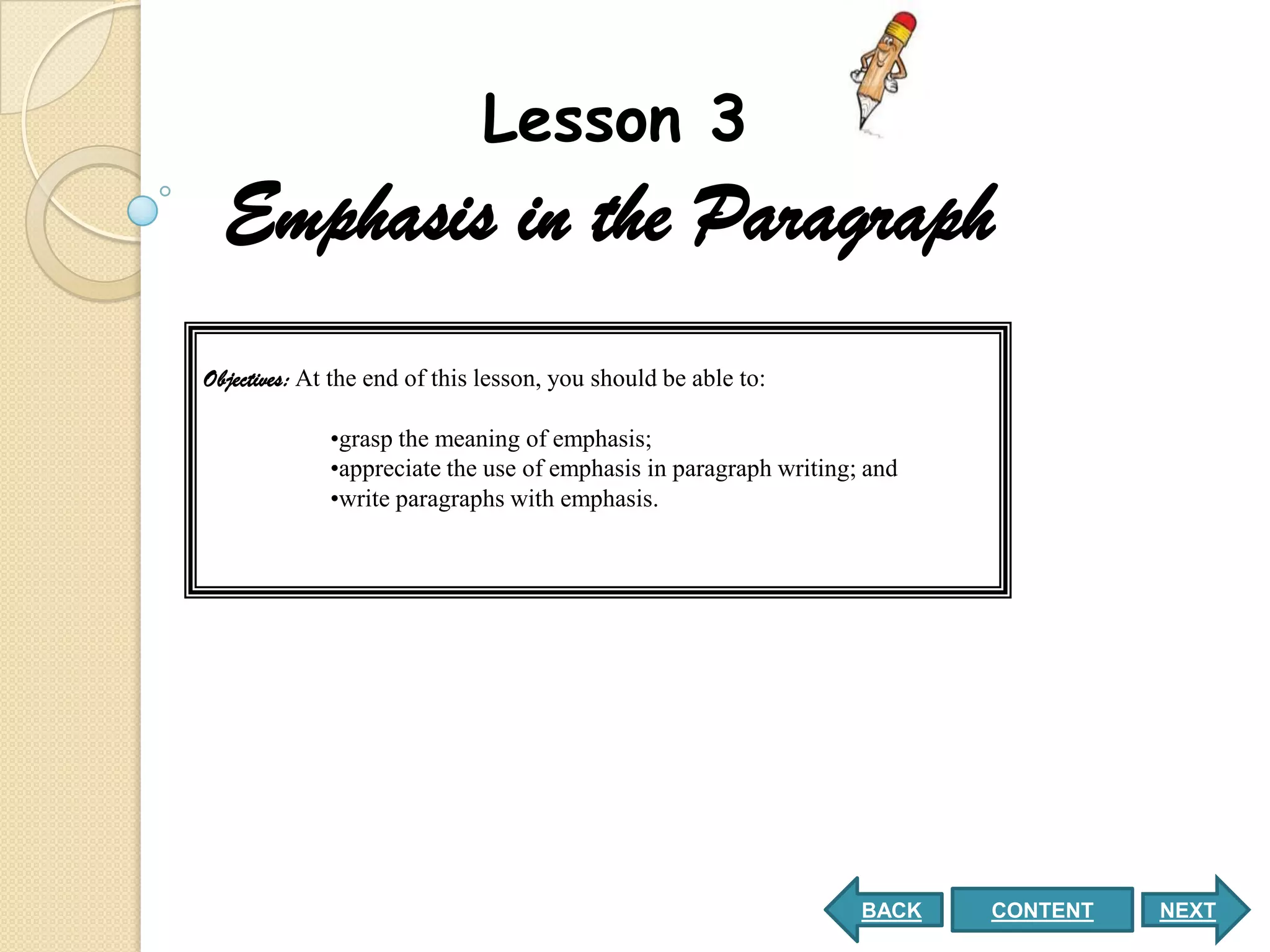 Lesson 3
  Emphasis in the Paragraph
Objectives: At the end of this lesson, you should be able to:

             •grasp the meaning of emphasis;
             •appreciate the use of emphasis in paragraph writing; and
             •write paragraphs with emphasis.




                                                                  BACK   CONTENT   NEXT
 