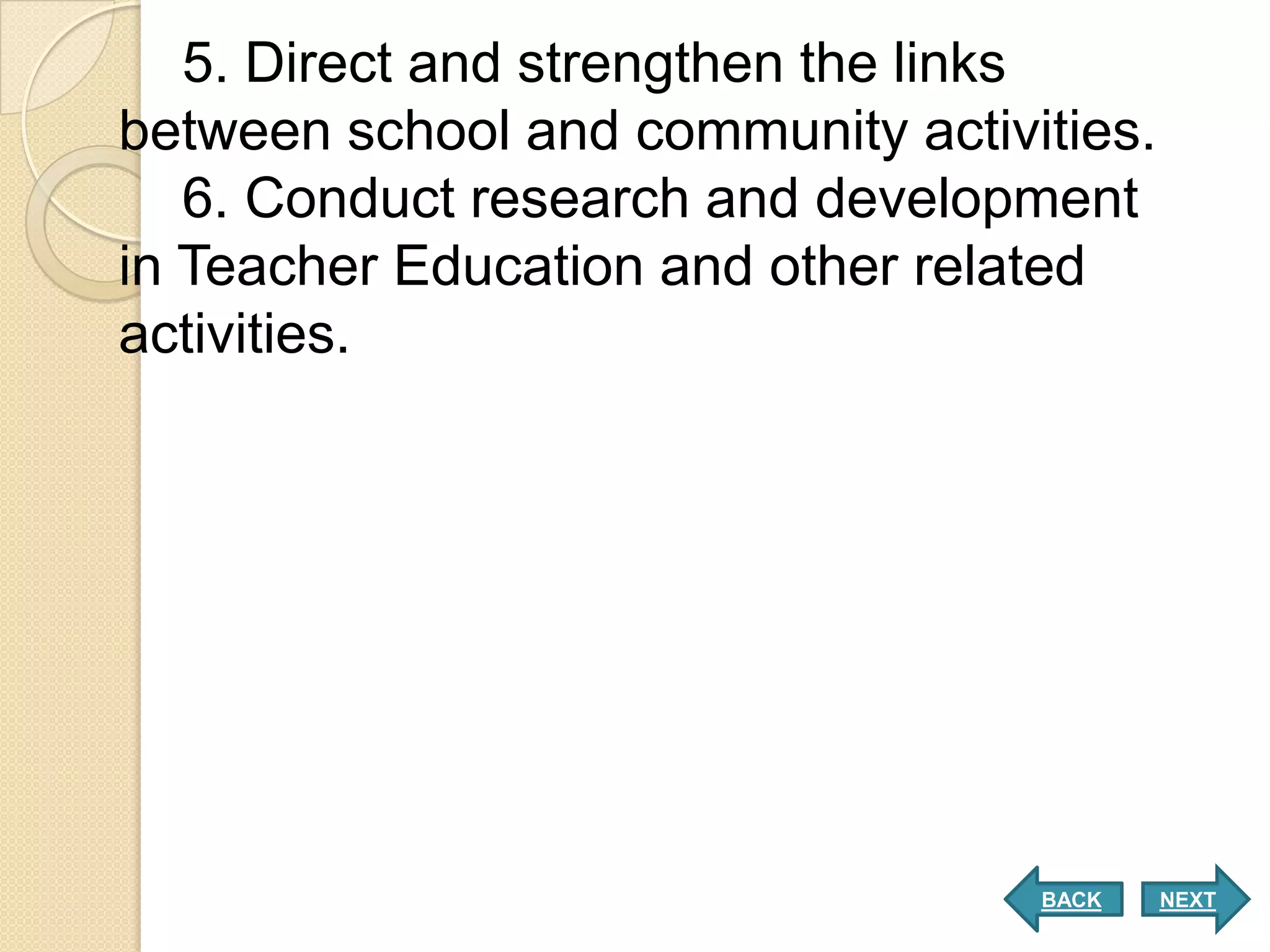 5. Direct and strengthen the links
between school and community activities.
   6. Conduct research and development
in Teacher Education and other related
activities.




                                   BACK    NEXT
 